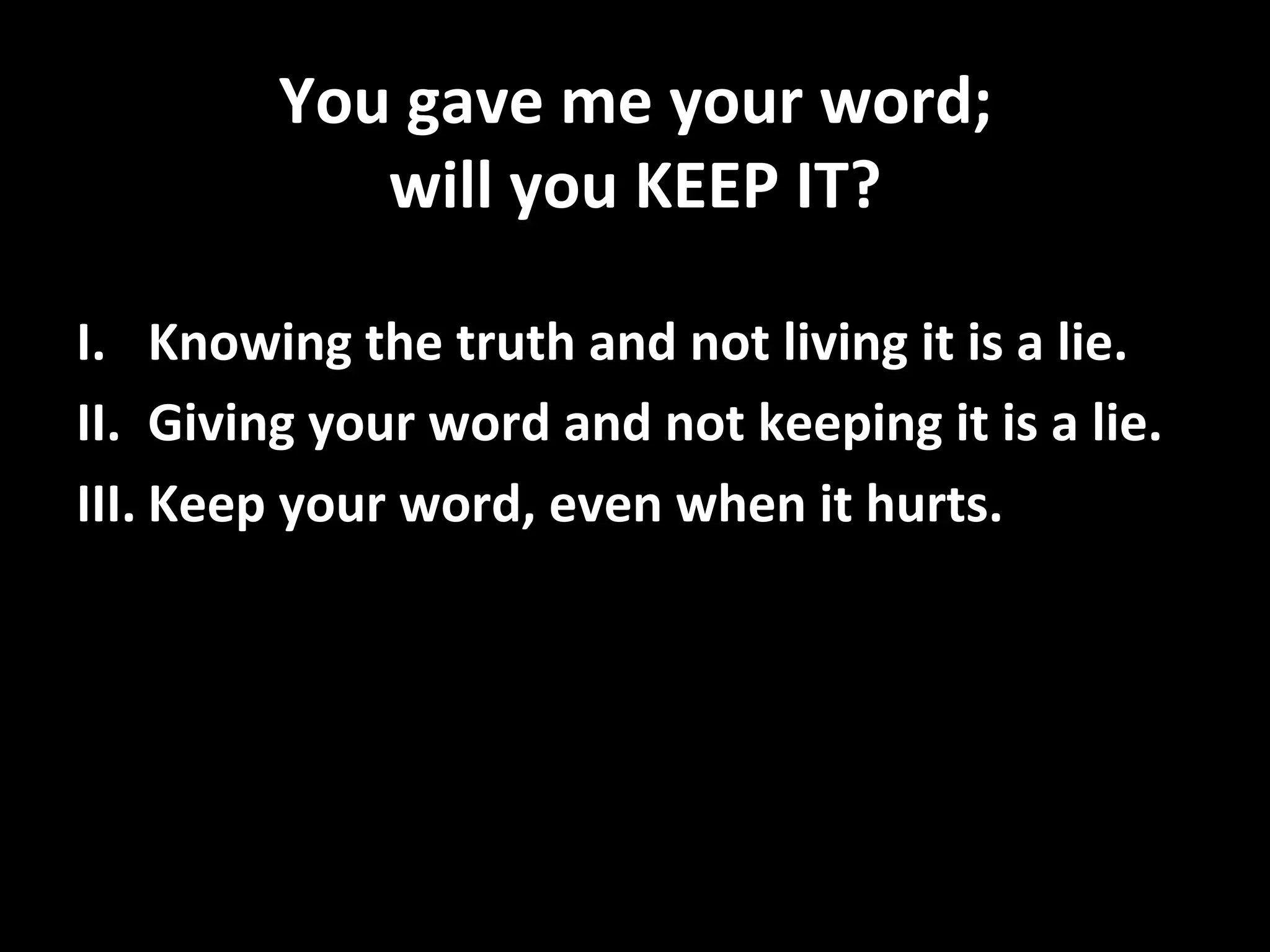 You	
  gave	
  me	
  your	
  word;	
  	
  
will	
  you	
  KEEP	
  IT?	
  
I.  Knowing	
  the	
  truth	
  and	
  not	
  living	
  it	
  is	
  a	
  lie.	
  
II.  Giving	
  your	
  word	
  and	
  not	
  keeping	
  it	
  is	
  a	
  lie.	
  
III.  Keep	
  your	
  word,	
  even	
  when	
  it	
  hurts.	
  
 