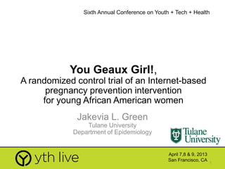 1
You Geaux Girl!,
A randomized control trial of an Internet-based
pregnancy prevention intervention
for young African American women
Jakevia L. Green
Tulane University
Department of Epidemiology
Sixth Annual Conference on Youth + Tech + Health
April 7,8 & 9, 2013
San Francisco, CA
 