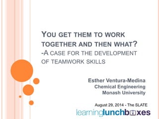 YOU GET THEM TO WORK 
TOGETHER AND THEN WHAT? 
-A CASE FOR THE DEVELOPMENT 
OF TEAMWORK SKILLS 
Esther Ventura-Medina 
Chemical Engineering 
Monash University 
August 29, 2014 - The SLATE 
 