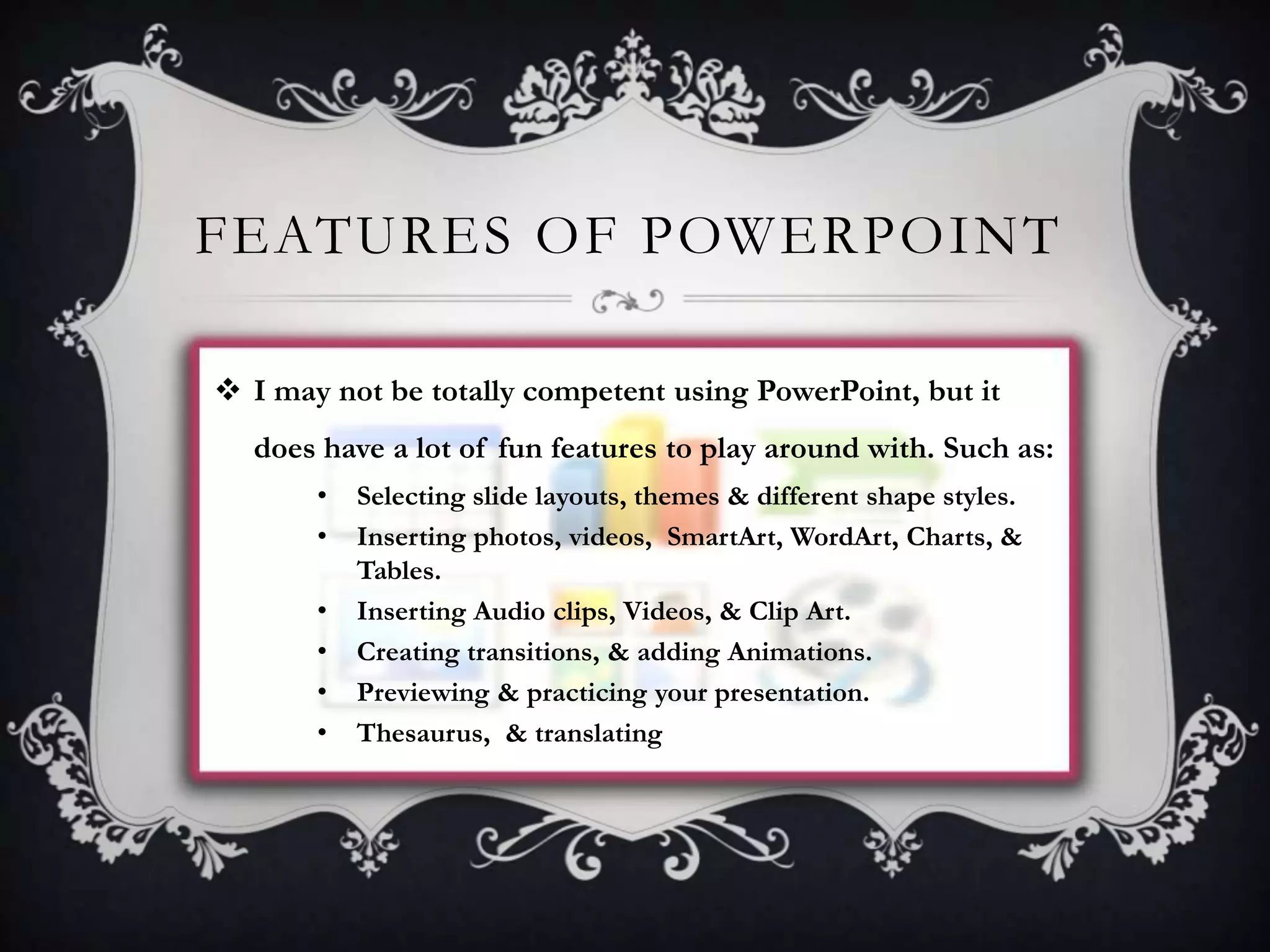 FEATURES OF POWERPOINT
 I may not be totally competent using PowerPoint, but it
does have a lot of fun features to play around with. Such as:
•
•
•
•
•
•

Selecting slide layouts, themes & different shape styles.
Inserting photos, videos, SmartArt, WordArt, Charts, &
Tables.
Inserting Audio clips, Videos, & Clip Art.
Creating transitions, & adding Animations.
Previewing & practicing your presentation.
Thesaurus, & translating

 