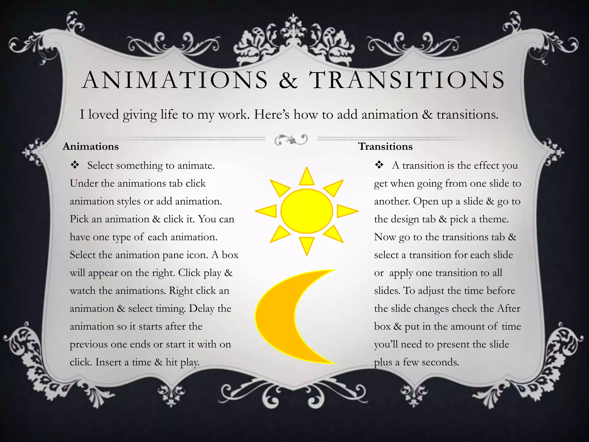 ANIMATIONS & TRANSITIONS
I loved giving life to my work. Here’s how to add animation & transitions.
Animations

Transitions

 Select something to animate.

 A transition is the effect you

Under the animations tab click

get when going from one slide to

animation styles or add animation.

another. Open up a slide & go to

Pick an animation & click it. You can

the design tab & pick a theme.

have one type of each animation.

Now go to the transitions tab &

Select the animation pane icon. A box

select a transition for each slide

will appear on the right. Click play &

or apply one transition to all

watch the animations. Right click an

slides. To adjust the time before

animation & select timing. Delay the

the slide changes check the After

animation so it starts after the

box & put in the amount of time

previous one ends or start it with on

you’ll need to present the slide

click. Insert a time & hit play.

plus a few seconds.

 