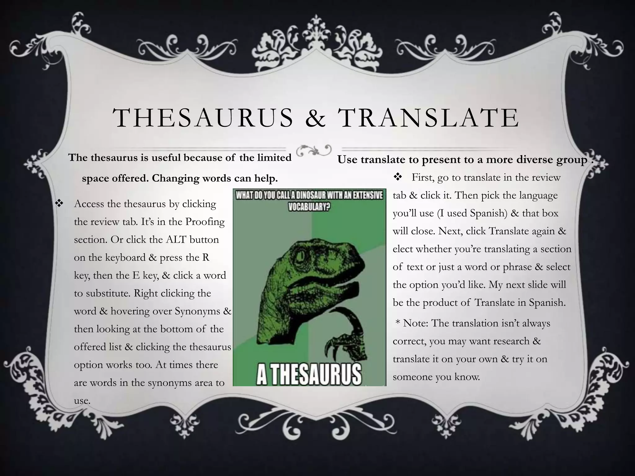 THESAURUS & TRANSLATE
The thesaurus is useful because of the limited
space offered. Changing words can help.
 Access the thesaurus by clicking
the review tab. It’s in the Proofing
section. Or click the ALT button
on the keyboard & press the R

key, then the E key, & click a word
to substitute. Right clicking the
word & hovering over Synonyms &
then looking at the bottom of the
offered list & clicking the thesaurus
option works too. At times there

are words in the synonyms area to
use.

Use translate to present to a more diverse group .
 First, go to translate in the review
tab & click it. Then pick the language
you’ll use (I used Spanish) & that box
will close. Next, click Translate again &
elect whether you’re translating a section
of text or just a word or phrase & select
the option you’d like. My next slide will
be the product of Translate in Spanish.
* Note: The translation isn’t always
correct, you may want research &
translate it on your own & try it on
someone you know.

 