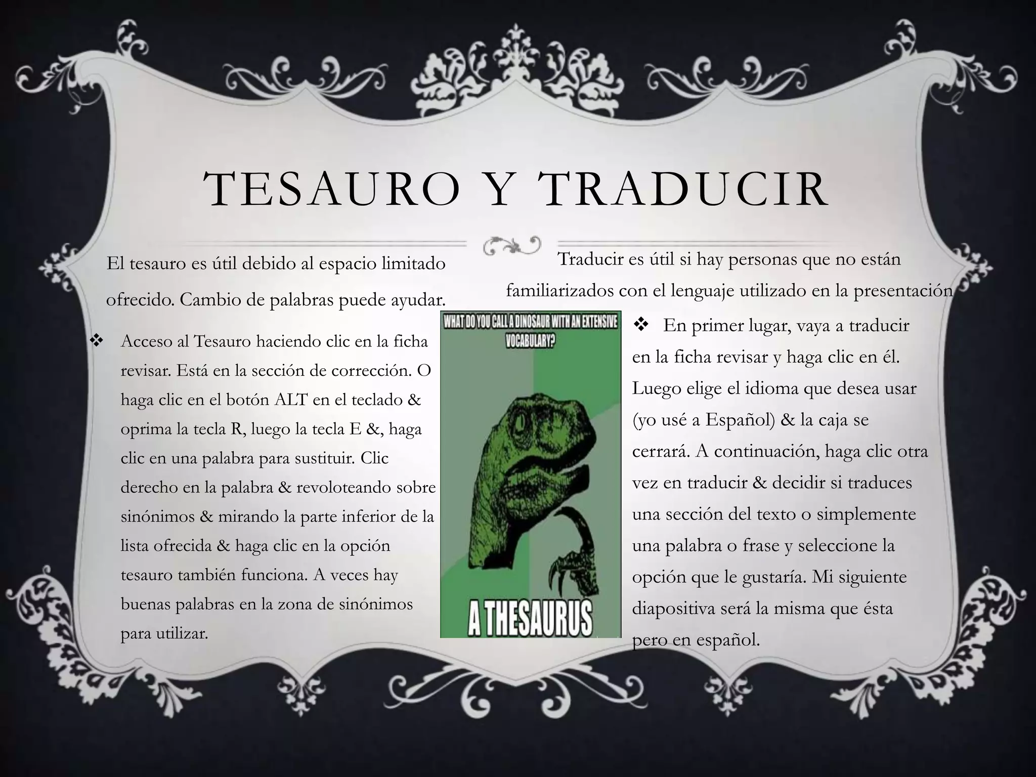 TESAURO Y TRADUCIR
El tesauro es útil debido al espacio limitado

Traducir es útil si hay personas que no están

ofrecido. Cambio de palabras puede ayudar.

familiarizados con el lenguaje utilizado en la presentación

 Acceso al Tesauro haciendo clic en la ficha
revisar. Está en la sección de corrección. O
haga clic en el botón ALT en el teclado &

 En primer lugar, vaya a traducir
en la ficha revisar y haga clic en él.
Luego elige el idioma que desea usar

oprima la tecla R, luego la tecla E &, haga

(yo usé a Español) & la caja se

clic en una palabra para sustituir. Clic

cerrará. A continuación, haga clic otra

derecho en la palabra & revoloteando sobre

vez en traducir & decidir si traduces

sinónimos & mirando la parte inferior de la

una sección del texto o simplemente

lista ofrecida & haga clic en la opción

una palabra o frase y seleccione la

tesauro también funciona. A veces hay

opción que le gustaría. Mi siguiente

buenas palabras en la zona de sinónimos

diapositiva será la misma que ésta

para utilizar.

pero en español.

 