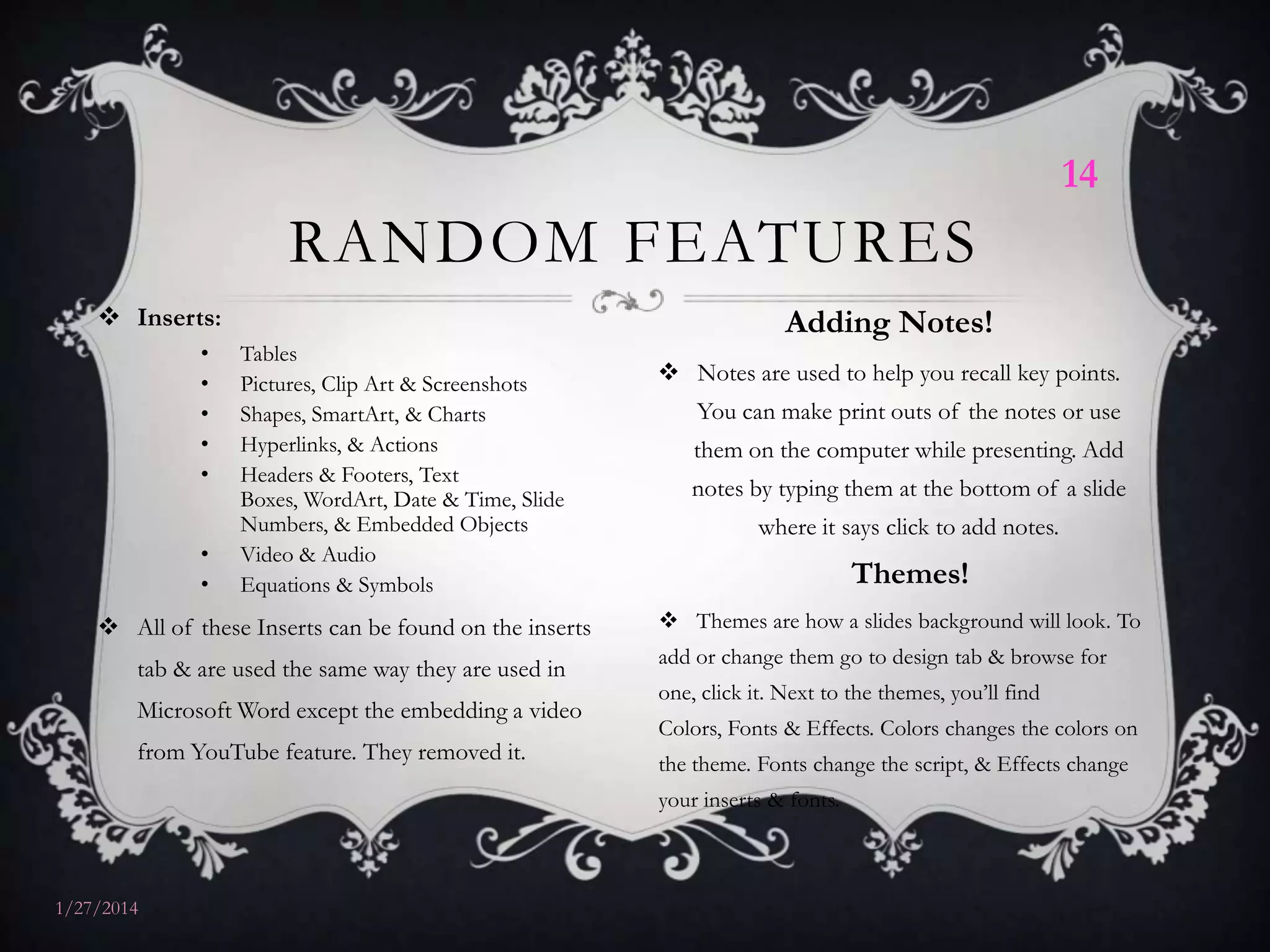 14

RANDOM FEATURES
 Inserts:
•
•
•
•
•
•
•

Tables
Pictures, Clip Art & Screenshots
Shapes, SmartArt, & Charts
Hyperlinks, & Actions
Headers & Footers, Text
Boxes, WordArt, Date & Time, Slide
Numbers, & Embedded Objects
Video & Audio
Equations & Symbols

 All of these Inserts can be found on the inserts
tab & are used the same way they are used in
Microsoft Word except the embedding a video
from YouTube feature. They removed it.

Adding Notes!
 Notes are used to help you recall key points.
You can make print outs of the notes or use
them on the computer while presenting. Add
notes by typing them at the bottom of a slide
where it says click to add notes.

Themes!
 Themes are how a slides background will look. To
add or change them go to design tab & browse for
one, click it. Next to the themes, you’ll find
Colors, Fonts & Effects. Colors changes the colors on

the theme. Fonts change the script, & Effects change
your inserts & fonts.

1/27/2014

 