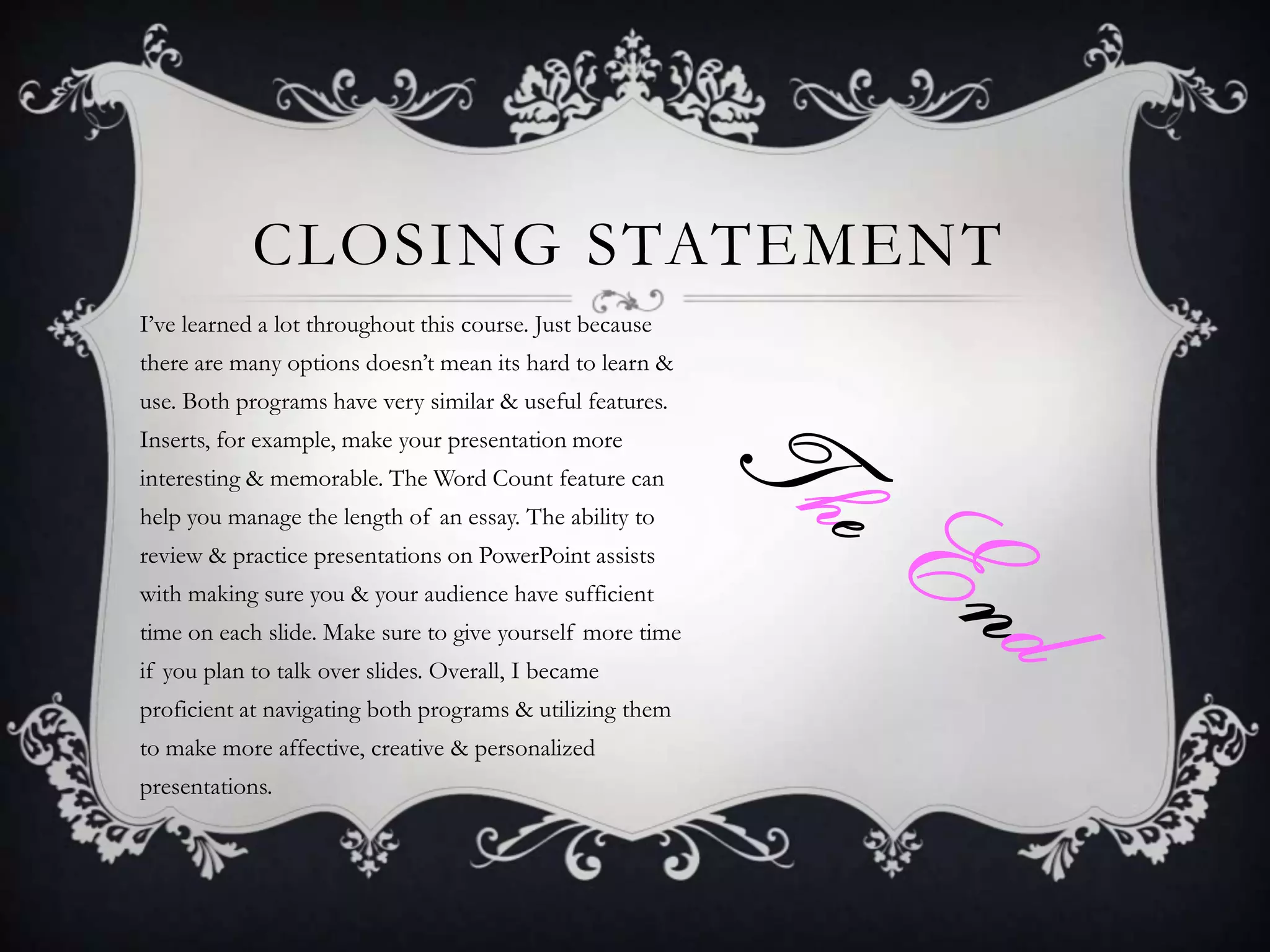 CLOSING STATEMENT
I’ve learned a lot throughout this course. Just because
there are many options doesn’t mean its hard to learn &
use. Both programs have very similar & useful features.
Inserts, for example, make your presentation more
interesting & memorable. The Word Count feature can
help you manage the length of an essay. The ability to
review & practice presentations on PowerPoint assists
with making sure you & your audience have sufficient
time on each slide. Make sure to give yourself more time
if you plan to talk over slides. Overall, I became
proficient at navigating both programs & utilizing them
to make more affective, creative & personalized
presentations.

 