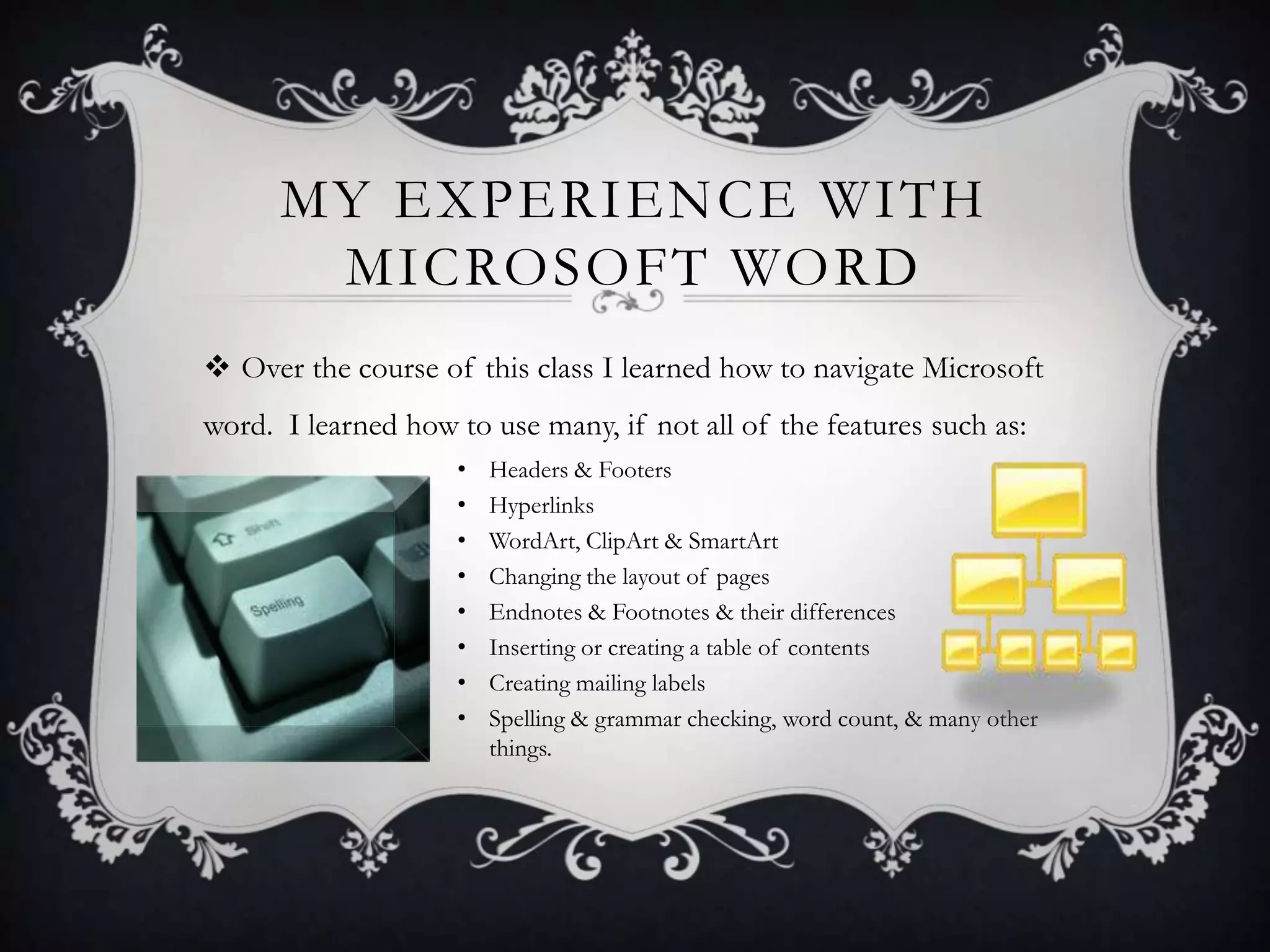 MY EXPERIENCE WITH
MICROSOFT WORD
 Over the course of this class I learned how to navigate Microsoft
word. I learned how to use many, if not all of the features such as:
•
•
•
•
•
•
•
•

Headers & Footers
Hyperlinks
WordArt, ClipArt & SmartArt
Changing the layout of pages
Endnotes & Footnotes & their differences
Inserting or creating a table of contents
Creating mailing labels
Spelling & grammar checking, word count, & many other
things.

 