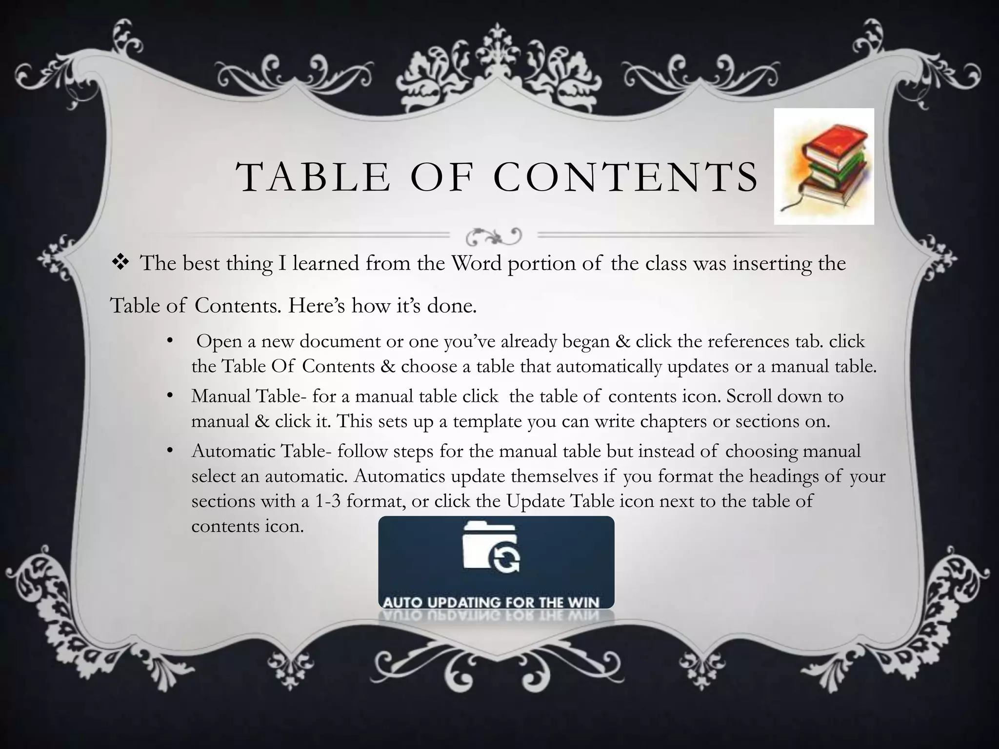 TABLE OF CONTENTS
 The best thing I learned from the Word portion of the class was inserting the
Table of Contents. Here’s how it’s done.
•

Open a new document or one you’ve already began & click the references tab. click
the Table Of Contents & choose a table that automatically updates or a manual table.
• Manual Table- for a manual table click the table of contents icon. Scroll down to
manual & click it. This sets up a template you can write chapters or sections on.
• Automatic Table- follow steps for the manual table but instead of choosing manual
select an automatic. Automatics update themselves if you format the headings of your
sections with a 1-3 format, or click the Update Table icon next to the table of
contents icon.

 
