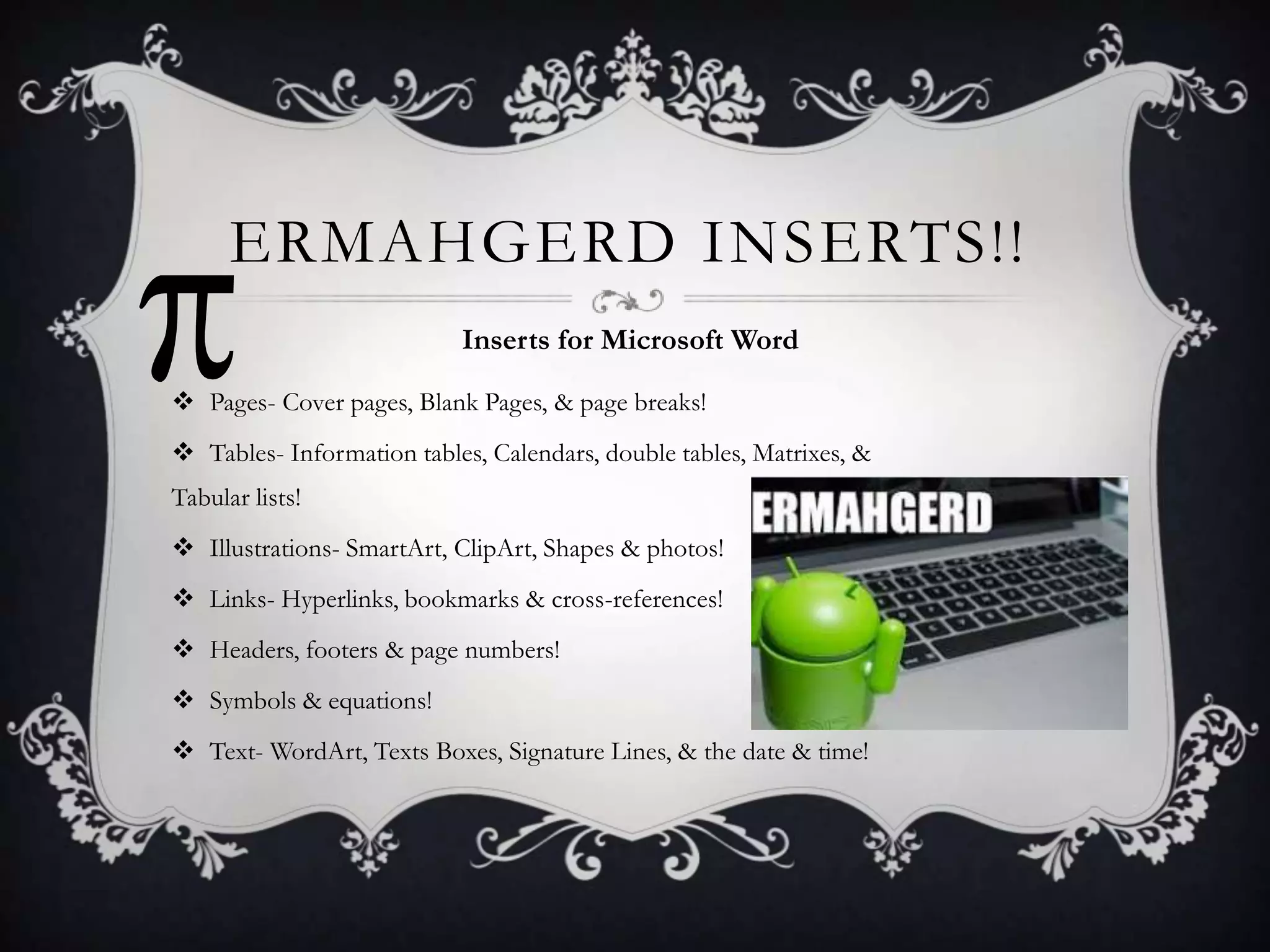 ERMAHGERD INSERTS!!
Inserts for Microsoft Word
 Pages- Cover pages, Blank Pages, & page breaks!
 Tables- Information tables, Calendars, double tables, Matrixes, &
Tabular lists!
 Illustrations- SmartArt, ClipArt, Shapes & photos!
 Links- Hyperlinks, bookmarks & cross-references!
 Headers, footers & page numbers!
 Symbols & equations!
 Text- WordArt, Texts Boxes, Signature Lines, & the date & time!

 