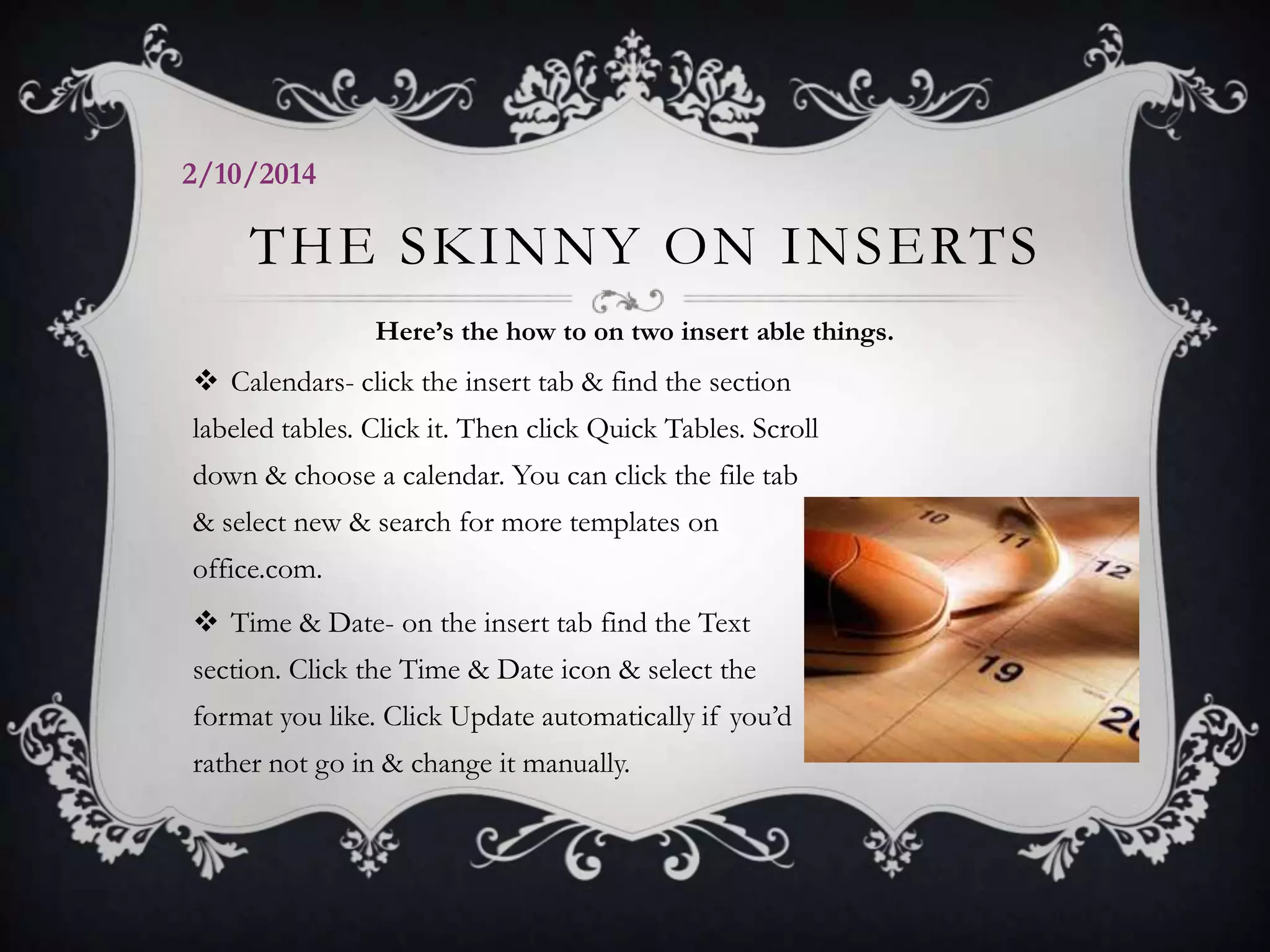 2/10/2014

THE SKINNY ON INSERTS
Here’s the how to on two insert able things.

 Calendars- click the insert tab & find the section
labeled tables. Click it. Then click Quick Tables. Scroll
down & choose a calendar. You can click the file tab
& select new & search for more templates on
office.com.
 Time & Date- on the insert tab find the Text
section. Click the Time & Date icon & select the
format you like. Click Update automatically if you’d

rather not go in & change it manually.

 