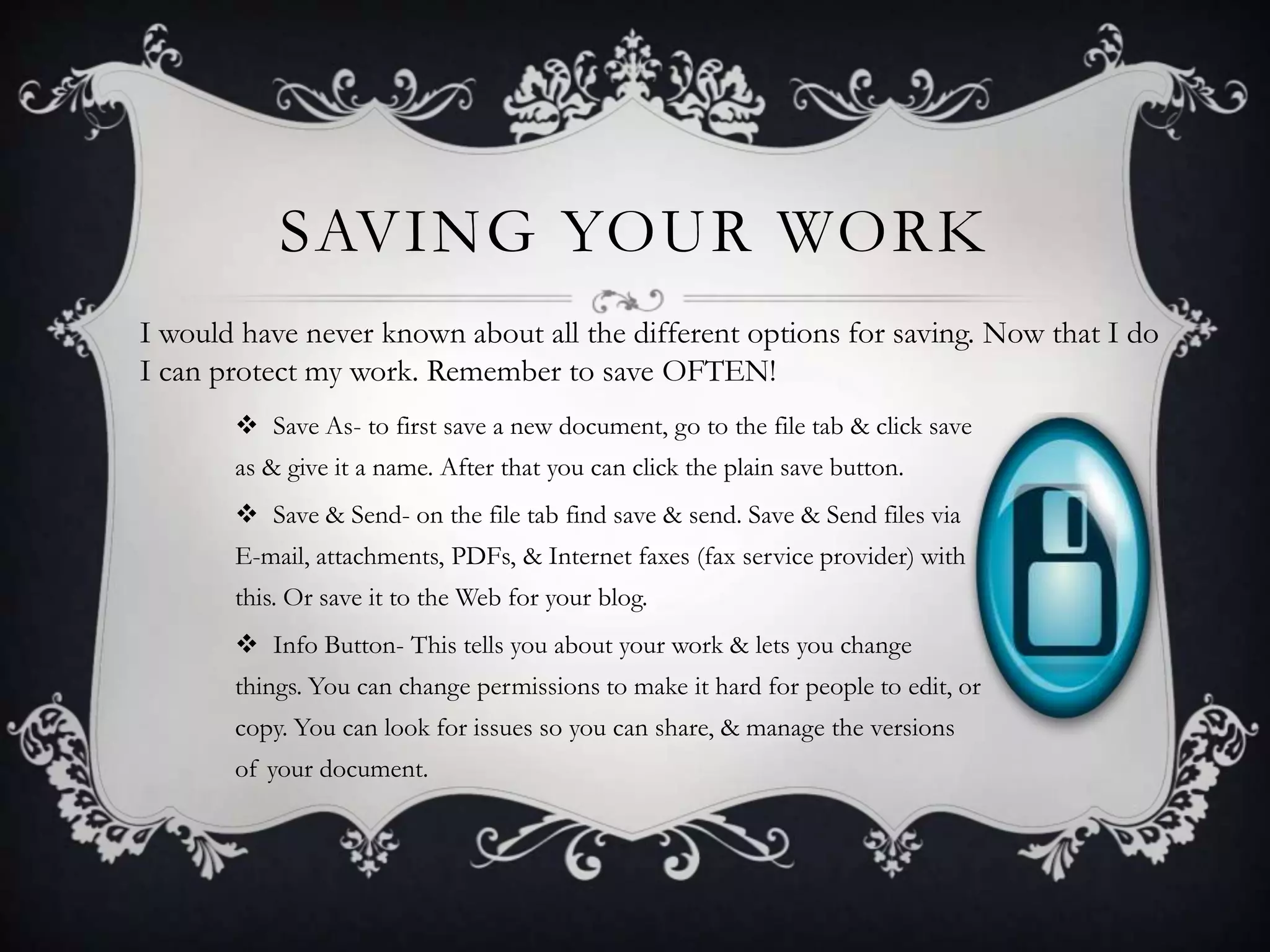 SAVING YOUR WORK
I would have never known about all the different options for saving. Now that I do
I can protect my work. Remember to save OFTEN!
 Save As- to first save a new document, go to the file tab & click save
as & give it a name. After that you can click the plain save button.
 Save & Send- on the file tab find save & send. Save & Send files via
E-mail, attachments, PDFs, & Internet faxes (fax service provider) with
this. Or save it to the Web for your blog.
 Info Button- This tells you about your work & lets you change
things. You can change permissions to make it hard for people to edit, or
copy. You can look for issues so you can share, & manage the versions
of your document.

 