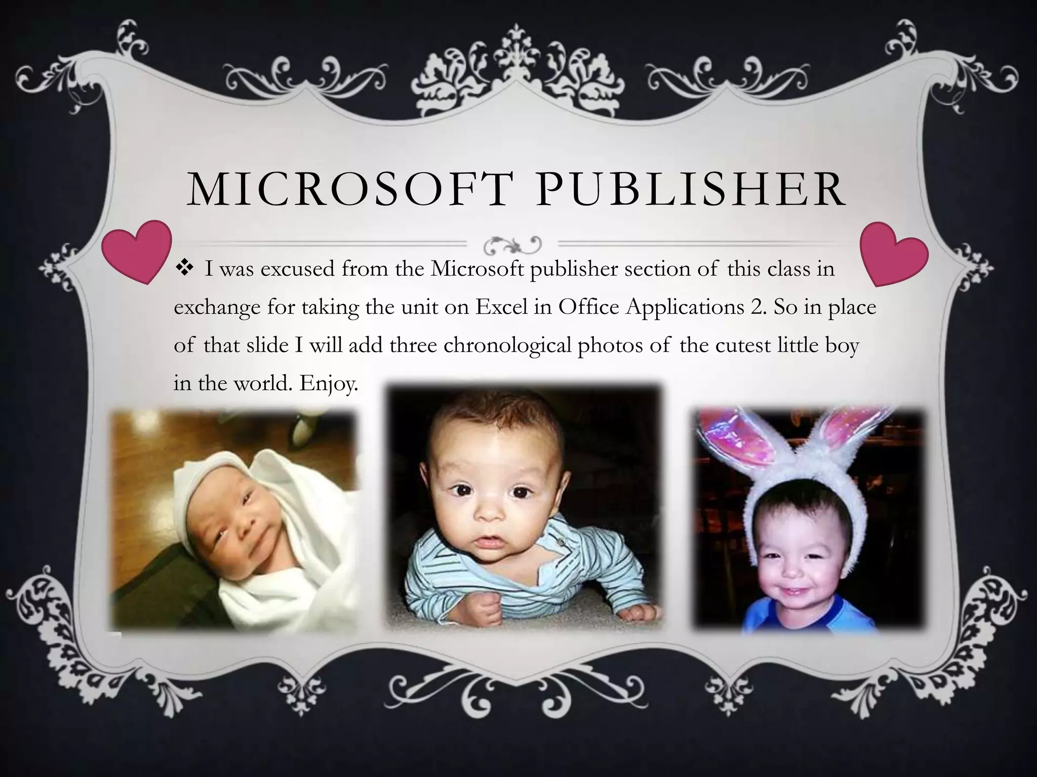 MICROSOFT PUBLISHER
 I was excused from the Microsoft publisher section of this class in
exchange for taking the unit on Excel in Office Applications 2. So in place
of that slide I will add three chronological photos of the cutest little boy
in the world. Enjoy.

 