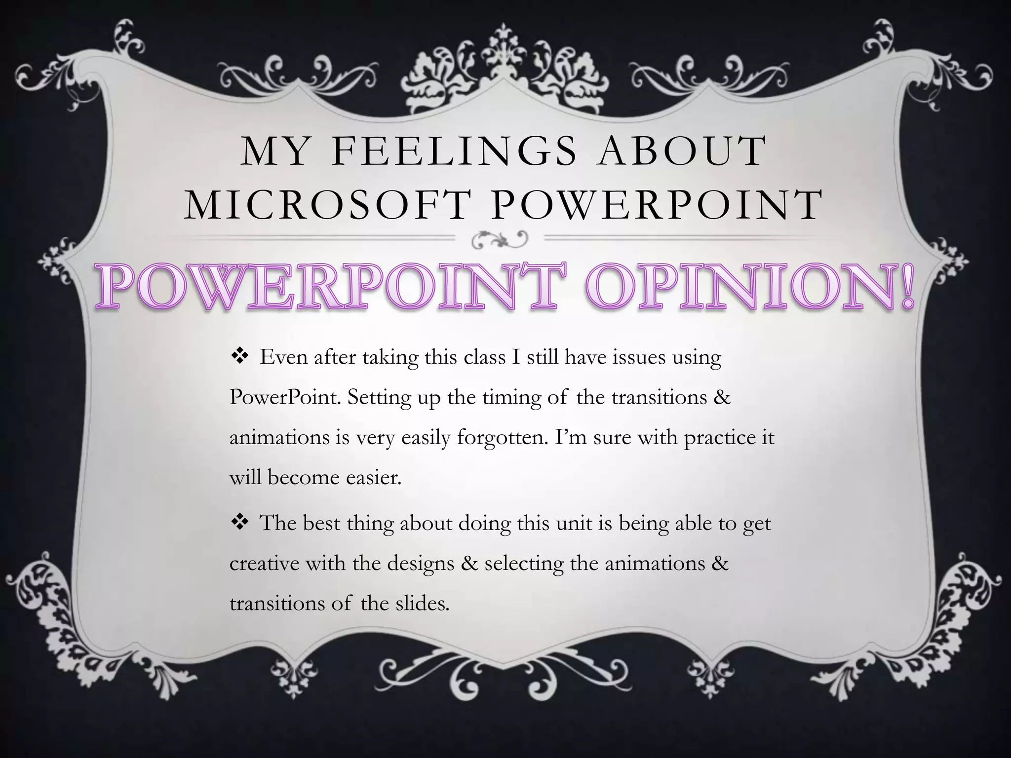 MY FEELINGS ABOUT
MICROSOFT POWERPOINT
 Even after taking this class I still have issues using
PowerPoint. Setting up the timing of the transitions &

animations is very easily forgotten. I’m sure with practice it
will become easier.
 The best thing about doing this unit is being able to get
creative with the designs & selecting the animations &

transitions of the slides.

 