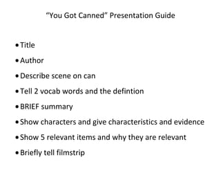 “You Got Canned” Presentation Guide


• Title
• Author
• Describe scene on can
• Tell 2 vocab words and the defintion
• BRIEF summary
• Show characters and give characteristics and evidence
• Show 5 relevant items and why they are relevant
• Briefly tell filmstrip
 