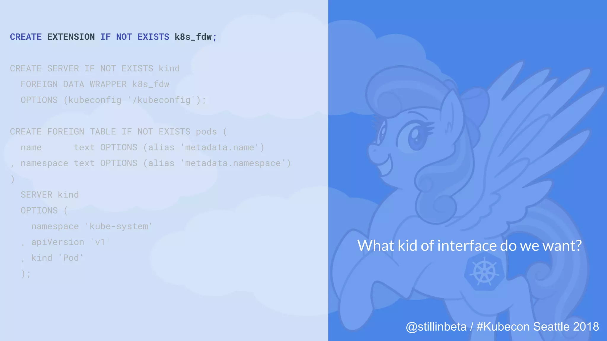 @stillinbeta / #Kubecon Seattle 2018
CREATE EXTENSION IF NOT EXISTS k8s_fdw;
CREATE SERVER IF NOT EXISTS kind
FOREIGN DATA WRAPPER k8s_fdw
OPTIONS (kubeconfig '/kubeconfig');
CREATE FOREIGN TABLE IF NOT EXISTS pods (
name text OPTIONS (alias 'metadata.name')
, namespace text OPTIONS (alias 'metadata.namespace')
)
SERVER kind
OPTIONS (
namespace 'kube-system'
, apiVersion 'v1'
, kind 'Pod'
);
What kid of interface do we want?
 