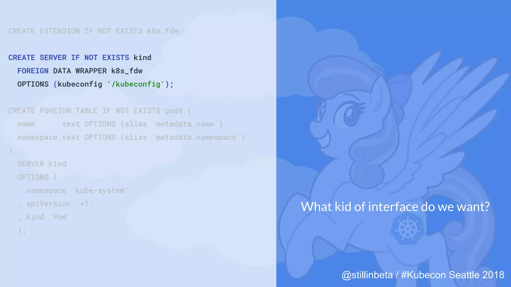 @stillinbeta / #Kubecon Seattle 2018
CREATE EXTENSION IF NOT EXISTS k8s_fdw;
CREATE SERVER IF NOT EXISTS kind
FOREIGN DATA WRAPPER k8s_fdw
OPTIONS (kubeconfig '/kubeconfig');
CREATE FOREIGN TABLE IF NOT EXISTS pods (
name text OPTIONS (alias 'metadata.name')
, namespace text OPTIONS (alias 'metadata.namespace')
)
SERVER kind
OPTIONS (
namespace 'kube-system'
, apiVersion 'v1'
, kind 'Pod'
);
What kid of interface do we want?
 