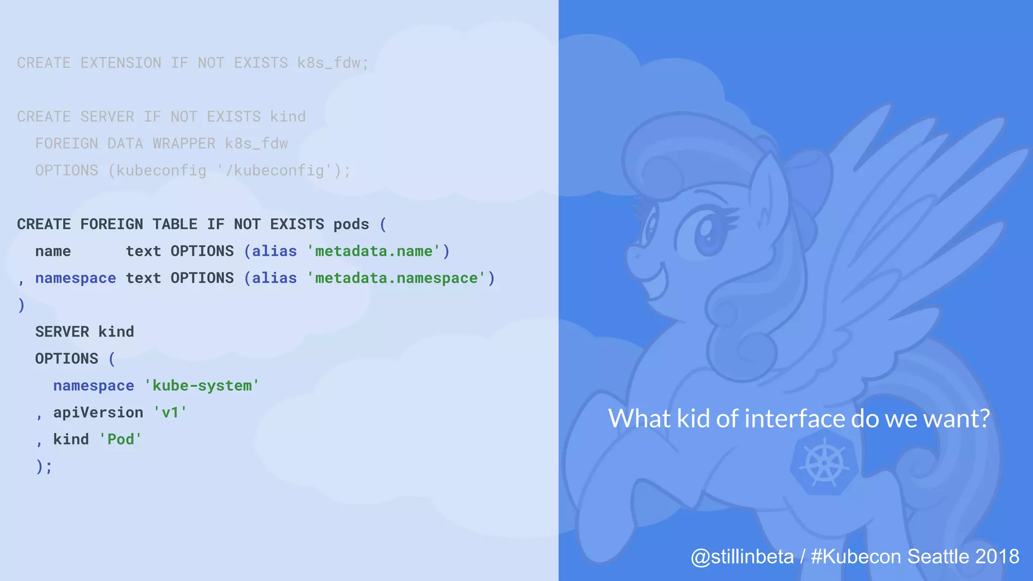 @stillinbeta / #Kubecon Seattle 2018
CREATE EXTENSION IF NOT EXISTS k8s_fdw;
CREATE SERVER IF NOT EXISTS kind
FOREIGN DATA WRAPPER k8s_fdw
OPTIONS (kubeconfig '/kubeconfig');
CREATE FOREIGN TABLE IF NOT EXISTS pods (
name text OPTIONS (alias 'metadata.name')
, namespace text OPTIONS (alias 'metadata.namespace')
)
SERVER kind
OPTIONS (
namespace 'kube-system'
, apiVersion 'v1'
, kind 'Pod'
);
What kid of interface do we want?
 
