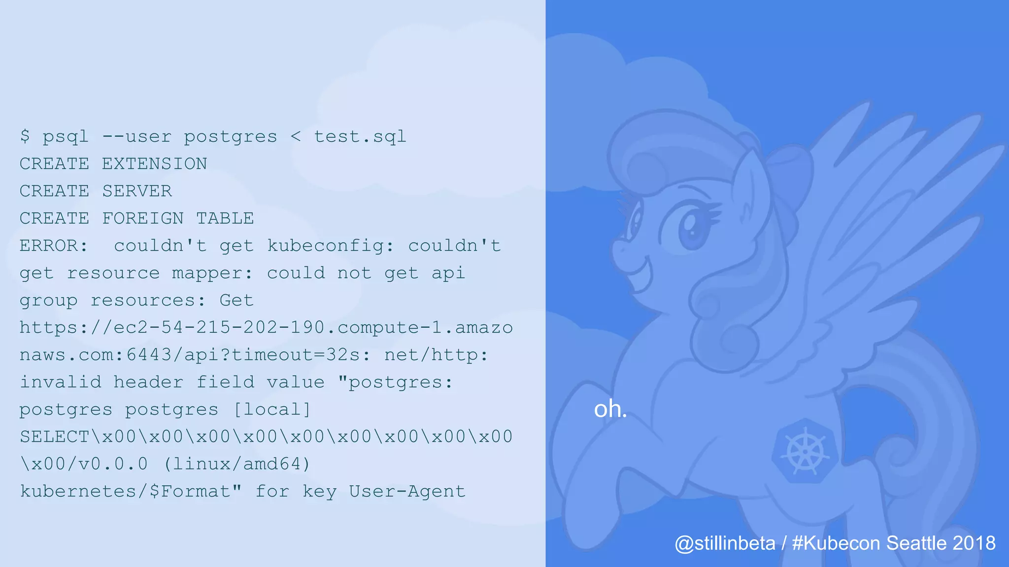 @stillinbeta / #Kubecon Seattle 2018
$ psql --user postgres < test.sql
CREATE EXTENSION
CREATE SERVER
CREATE FOREIGN TABLE
ERROR: couldn't get kubeconfig: couldn't
get resource mapper: could not get api
group resources: Get
https://ec2-54-215-202-190.compute-1.amazo
naws.com:6443/api?timeout=32s: net/http:
invalid header field value "postgres:
postgres postgres [local]
SELECTx00x00x00x00x00x00x00x00x00
x00/v0.0.0 (linux/amd64)
kubernetes/$Format" for key User-Agent
oh.
 
