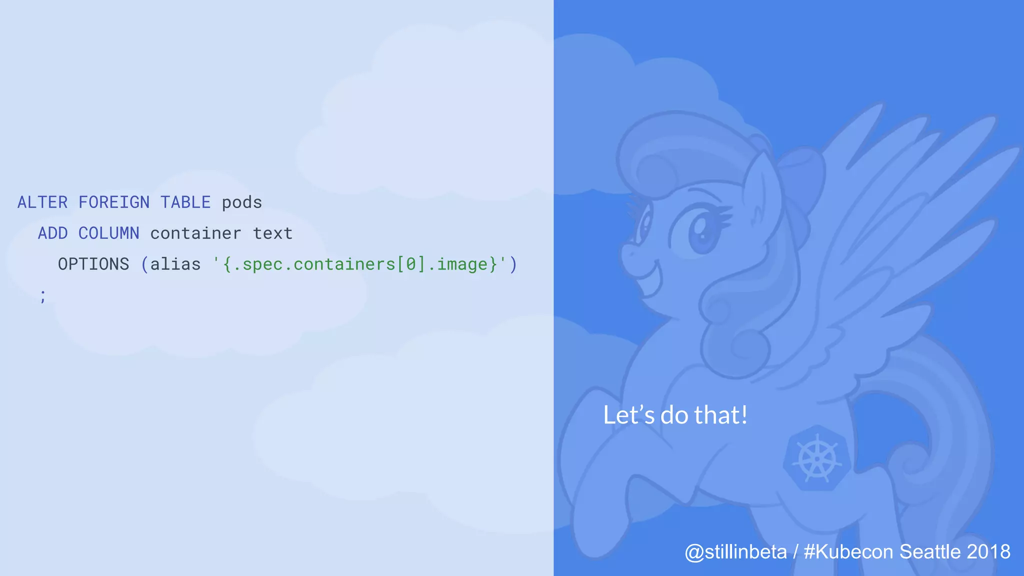 @stillinbeta / #Kubecon Seattle 2018
ALTER FOREIGN TABLE pods
ADD COLUMN container text
OPTIONS (alias '{.spec.containers[0].image}')
;
Let’s do that!
 