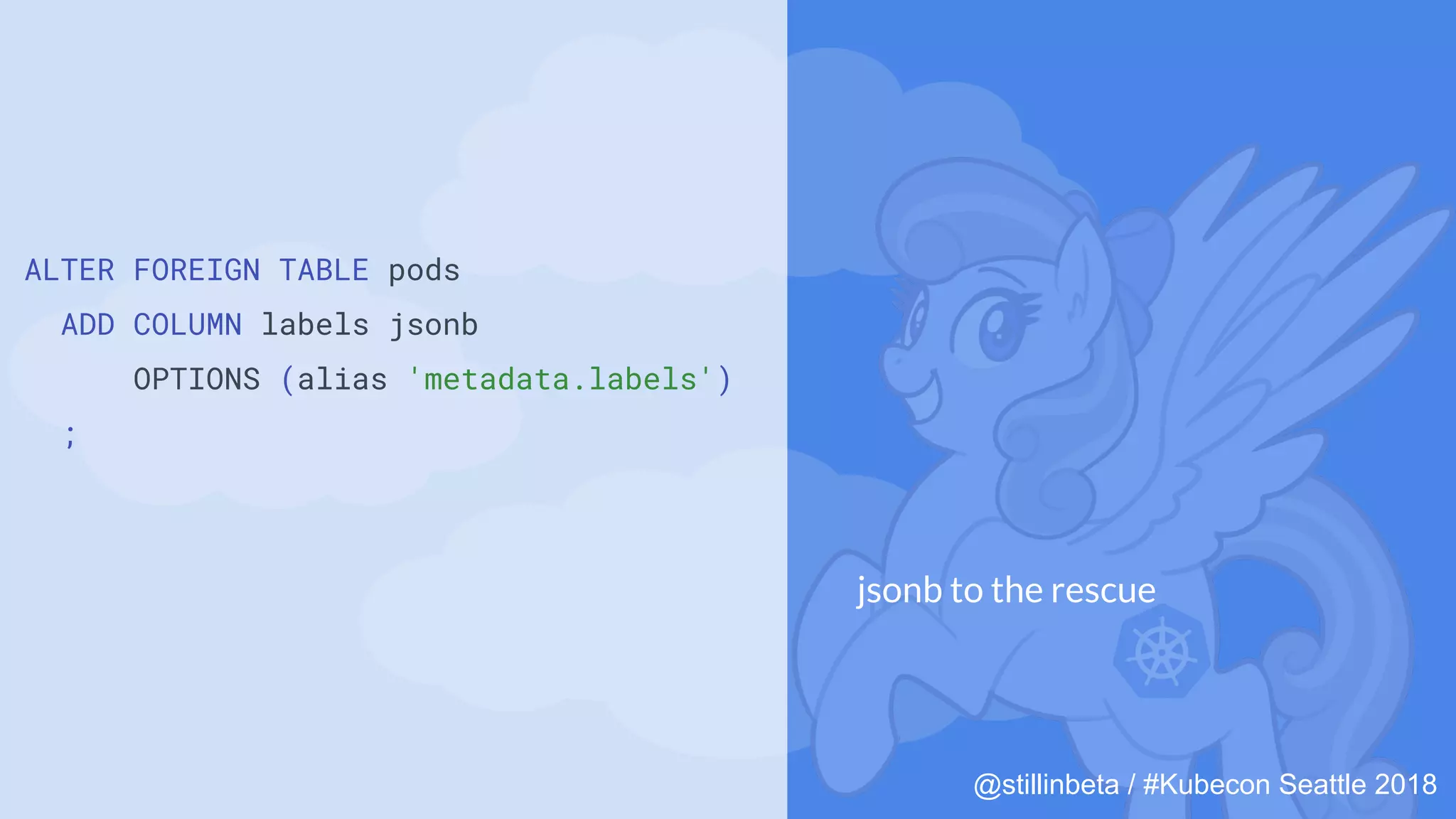 @stillinbeta / #Kubecon Seattle 2018
ALTER FOREIGN TABLE pods
ADD COLUMN labels jsonb
OPTIONS (alias 'metadata.labels')
;
jsonb to the rescue
 