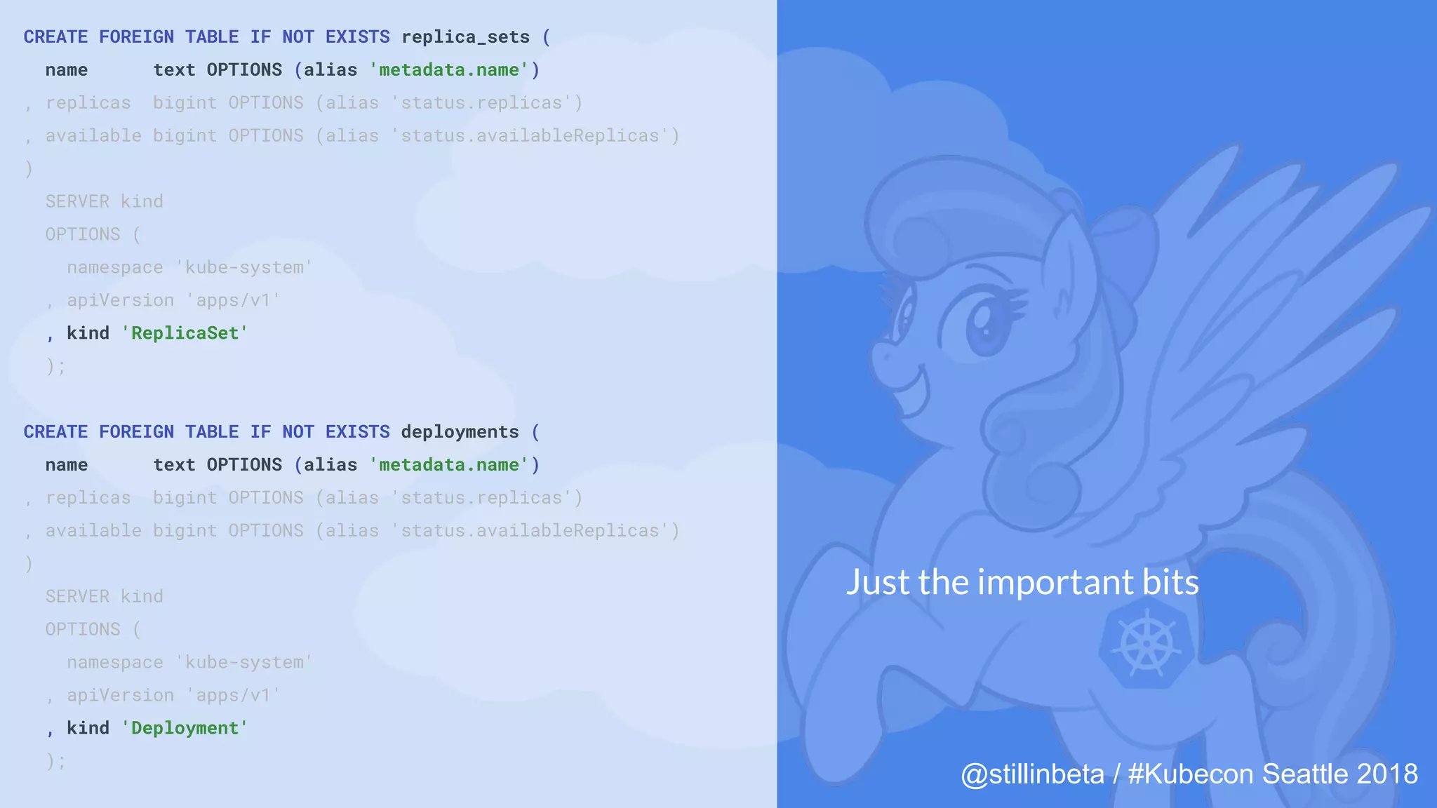 @stillinbeta / #Kubecon Seattle 2018
CREATE FOREIGN TABLE IF NOT EXISTS replica_sets (
name text OPTIONS (alias 'metadata.name')
, replicas bigint OPTIONS (alias 'status.replicas')
, available bigint OPTIONS (alias 'status.availableReplicas')
)
SERVER kind
OPTIONS (
namespace 'kube-system'
, apiVersion 'apps/v1'
, kind 'ReplicaSet'
);
CREATE FOREIGN TABLE IF NOT EXISTS deployments (
name text OPTIONS (alias 'metadata.name')
, replicas bigint OPTIONS (alias 'status.replicas')
, available bigint OPTIONS (alias 'status.availableReplicas')
)
SERVER kind
OPTIONS (
namespace 'kube-system'
, apiVersion 'apps/v1'
, kind 'Deployment'
);
Just the important bits
 