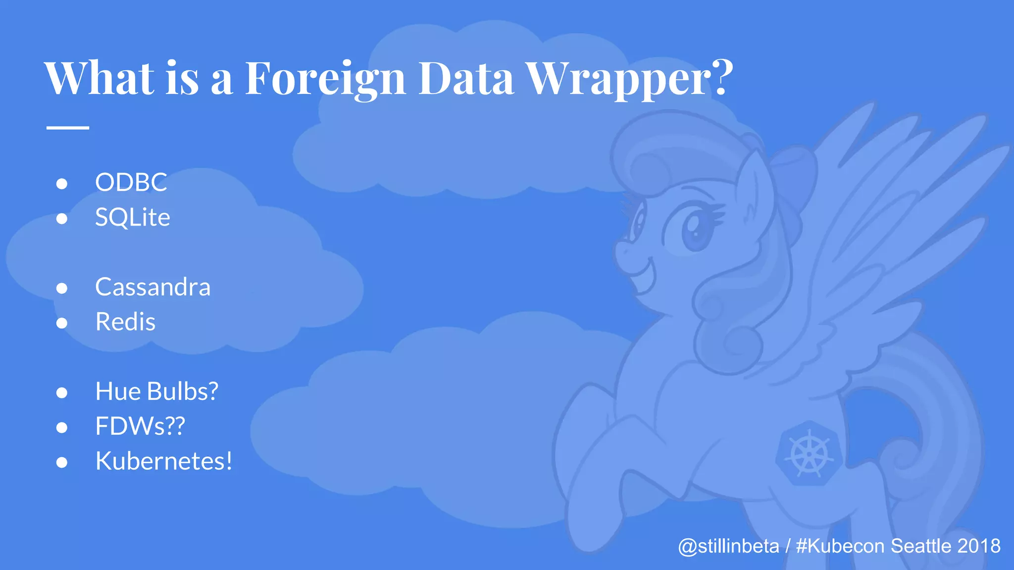 @stillinbeta / #Kubecon Seattle 2018
What is a Foreign Data Wrapper?
● ODBC
● SQLite
● Cassandra
● Redis
● Hue Bulbs?
● FDWs??
● Kubernetes!
 