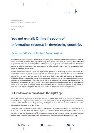 Fabrizio Scrollini
London School of Economics/DATA

Gabriela Rodríguez
DATA




You got e-mail: Online freedom of
information requests in developing countries

Extended Abstract Project Presentation
In  October  2012  the  Uruguayan  NGO  DATA launched ¿Qué  sabés?  a  website  allowing  anyone  online to
make  a  freedom  of   information  request  to  Uruguayan  public  authorities.  In  January  2013,  after  170
request  were   filled  online  and  significant  public  pressure,  Uruguayan  authorities  conceded   that  online
access  to  information   requests  are  legal.  Access  to  information  is  now  a  right  that  Uruguayans  can
exercise just by sending an email.

In  this  practitioner  oriented  paper,  we  explore  the   dynamics  of  setting   up  a  successful  access  to
information  portal  in  a  developing  country  context.  First  we  provide  a  brief  introduction  about  online
access  to  information   portals  around  the  world  and  their  relationship  with  access  to  information
legislation.  Then, we  look  at the  origins  of  the  uruguayan portal, as  well as the strategy followed in terms
of  design  and  implementation.   Third  we  look  at   the   initial  outputs  of  the  process  and resistances in the
Uruguayan   bureaucracy.  We  also  look  at  the  process  that  led  Uruguayan  authorities  to  acknowledge
email  as  a  valid  form  of   making   access  to  information  request.  Finally  we  provide  a  set  issues  to
consider when implementing software to support access to information in developing countries.



1. Freedom of Information in the digital age
Since   its   humble  beginnings  in  Sweden,  access  to  information  laws  (also   known  as  freedom   of
information  laws)  kept  expanding  across   the   world.  The  promise is  quite  simple: to  provide  citizens  with
crucial   public   information  so   they  can  fully  participate  in  civic   life.  In  Thomas  Jefferson's  words:
Information is the currency of democracy.

Today  almost  90  countries  have  an  access  to   information  law,  but  several studies  at  a  comparative  and
local  level  shows  that  there  are  different  degrees  of  success  in  terms of implementation.  With  the  rise  of
the  Internet  and  the  development  of  E­Government  trends  across  the  world,  public  information  is  stored
and retrieved in more efficient ways making technological barriers to access information very low.
 