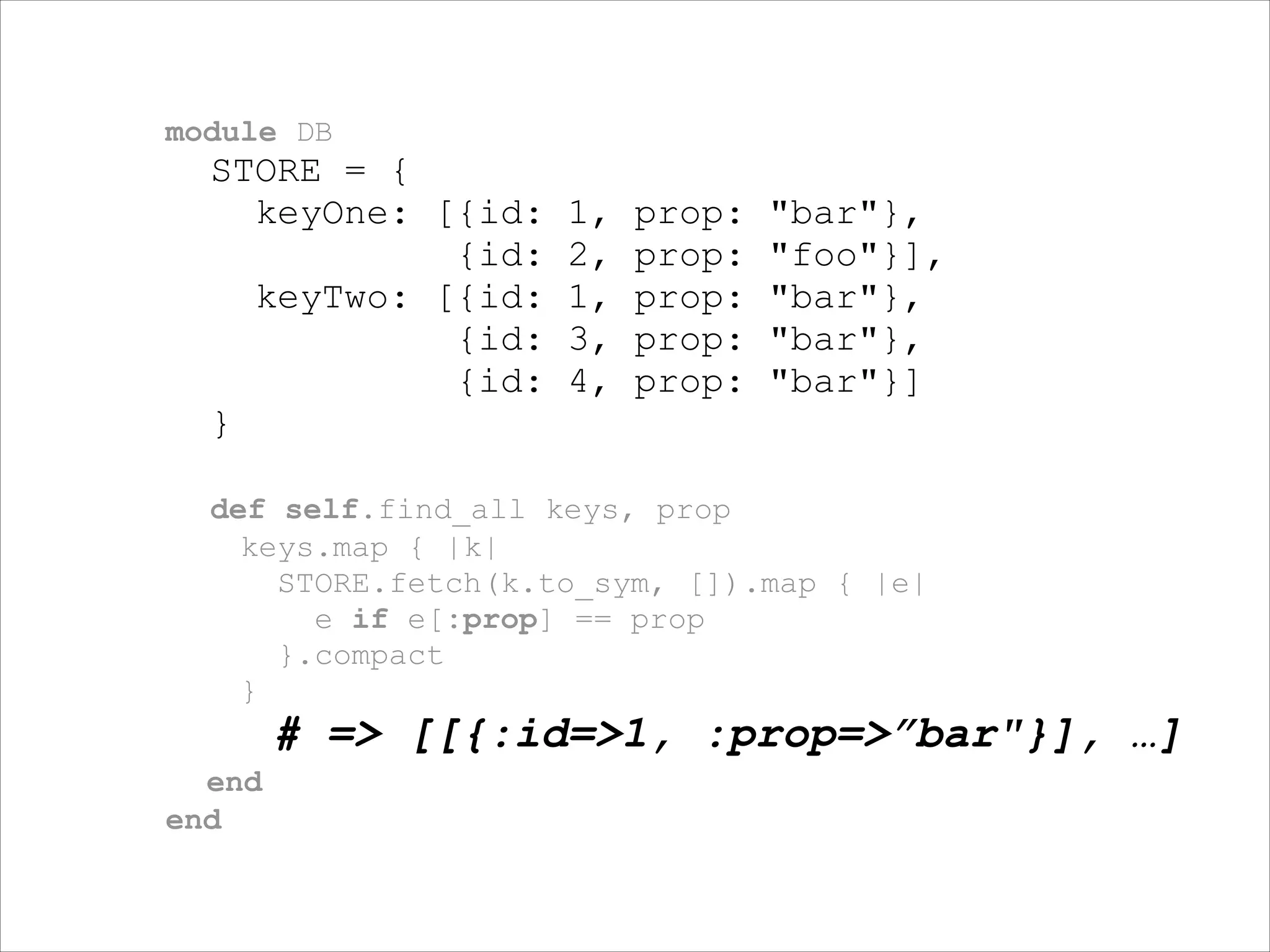 module DB

STORE = {
keyOne: [{id:
{id:
keyTwo: [{id:
{id:
{id:
}

1,
2,
1,
3,
4,

prop:
prop:
prop:
prop:
prop:

"bar"},
"foo"}],
"bar"},
"bar"},
"bar"}]

!
def self.find_all keys, prop
keys.map { |k|
STORE.fetch(k.to_sym, []).map { |e|
e if e[:prop] == prop
}.compact
}

# => [[{:id=>1, :prop=>”bar"}], …]
end
end

 