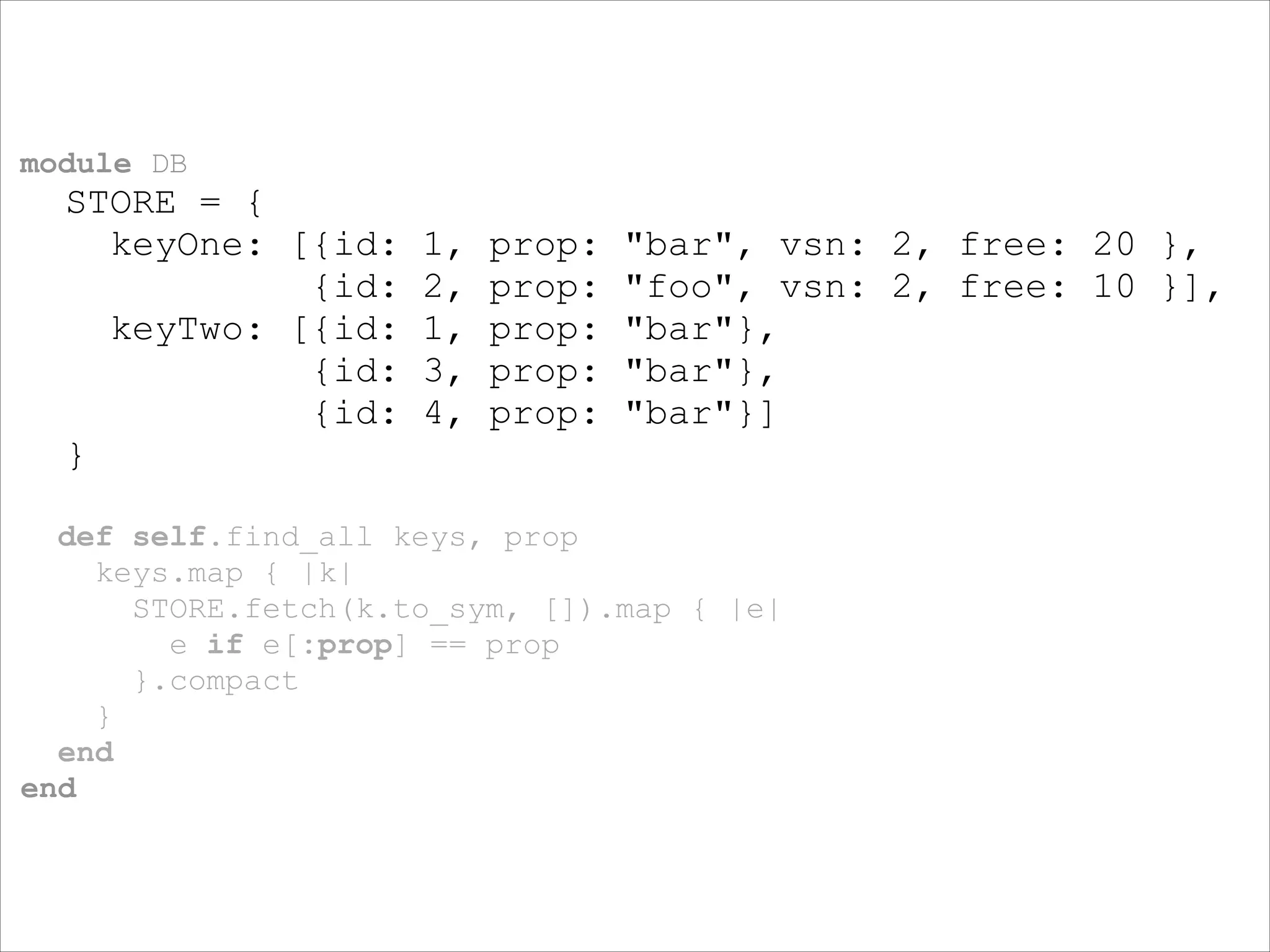 module DB

STORE = {
keyOne: [{id:
{id:
keyTwo: [{id:
{id:
{id:
}

1,
2,
1,
3,
4,

prop:
prop:
prop:
prop:
prop:

"bar", vsn: 2, free: 20 },
"foo", vsn: 2, free: 10 }],
"bar"},
"bar"},
"bar"}]

!
def self.find_all keys, prop
keys.map { |k|
STORE.fetch(k.to_sym, []).map { |e|
e if e[:prop] == prop
}.compact
}
end
end

 