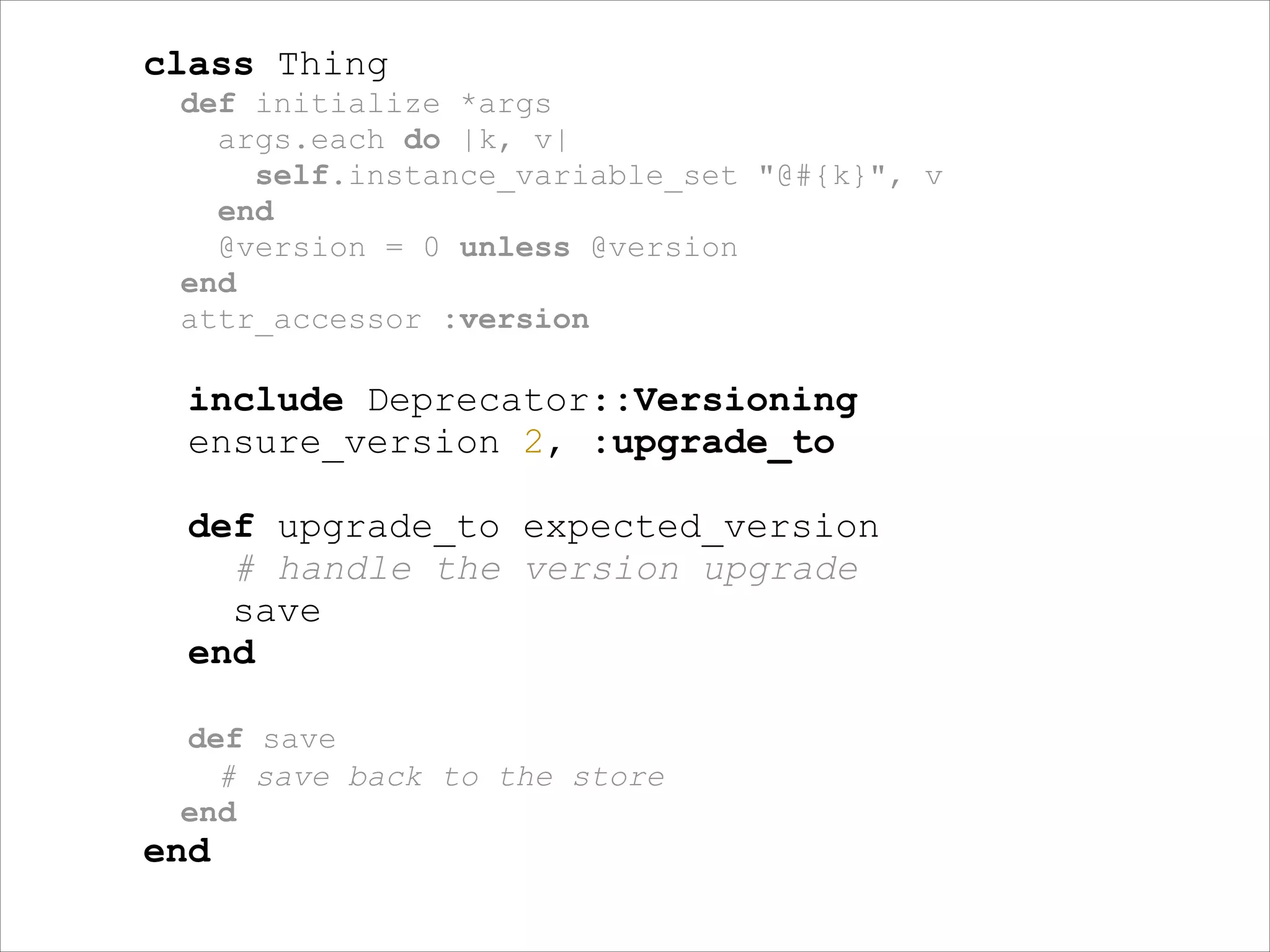 class Thing
def initialize *args
args.each do |k, v|
self.instance_variable_set "@#{k}", v
end
@version = 0 unless @version
end
attr_accessor :version

!

include Deprecator::Versioning
ensure_version 2, :upgrade_to
!

def upgrade_to expected_version
# handle the version upgrade
save
end
!
def save
# save back to the store
end

end

 