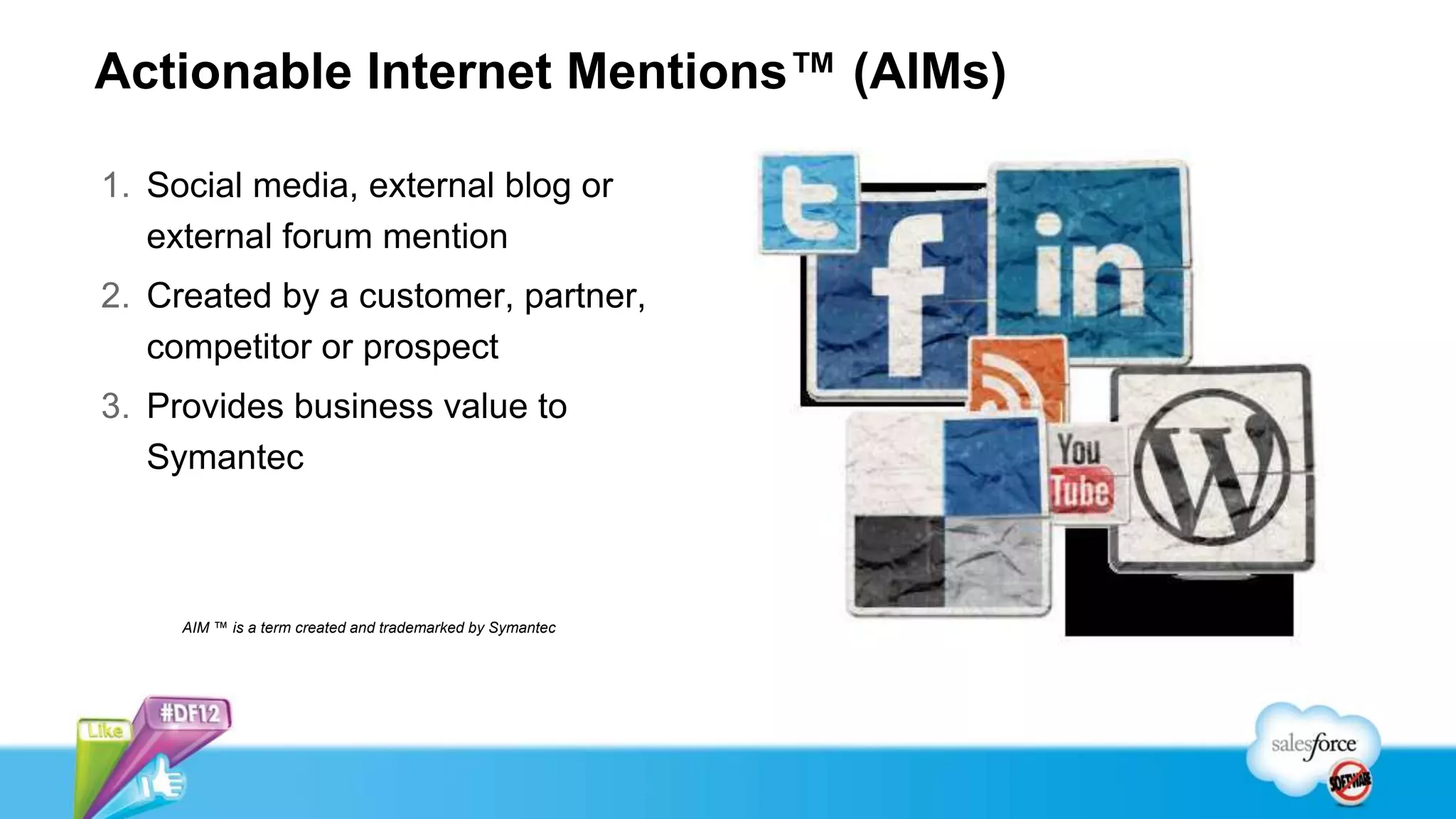 Actionable Internet Mentions™ (AIMs)

1. Social media, external blog or
   external forum mention
2. Created by a customer, partner,
   competitor or prospect
3. Provides business value to
   Symantec



     AIM ™ is a term created and trademarked by Symantec




                                                           14
 