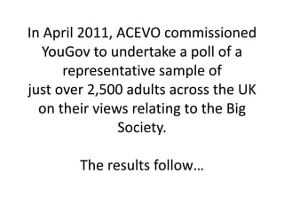 In April 2011, ACEVO commissioned YouGov to undertake a poll of a representative sample ofjust over 2,500 adults across the UK on their views relating to the Big Society.The results follow… 