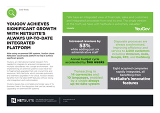 Case Study
THE WORLD’S #1 CLOUD
BUSINESS SOFTWARE SUITE
www.netsuite.co.uk
© 2016
YOUGOV ACHIEVES
SIGNIFICANT GROWTH
WITH NETSUITE’S
ALWAYS UP-TO-DATE
INTEGRATED
PLATFORM
After using on-premise ERP systems, YouGov chose
NetSuite’s cloud-based platform to help it achieve
significant growth.
YouGov, an international market research firm,
needed to integrate its acquired companies and
multiple subsidiaries into a single environment - but
implementing on-premise systems could have led
to fragmented upgrades that cost crucial time and
resources. With NetSuite, which provides automatic
and seamless upgrades in the cloud, YouGov always
benefits from the latest ERP features without losing
vital integration and customisation.
YouGov always has a complete and single view of its
business, free of the disruption that can be caused by
upgrading on-premise ERP systems.
“We have an integrated view of financials, sales and customers
and integrated processes from end to end. The single version
of the truth we have with NetSuite is extremely valuable.”
YOUGOV
Increased revenues by
53%
while adding just six
administrative staff
Annual budget cycle
accelerated by two weeks
Transacting in
14 currencies and
10 languages, enabled
by a single always
up-to-date system
Disparate processes are
always synchronised,
improving efficiency and
service to 2,500 customers
including Omnicom, Asda,
Google, KFC, and Carlsberg
Eight acquired companies
rapidly integrated, all
benefiting from
NetSuite’s innovative
features
 