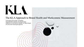 The KLAApproach to Brand Health and Markcomms Measurement
Leveraging the power of healthy,
representative panels and digital data
collection to provide an always-on data stream
of consumer brand perceptions
 