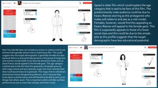 Speed is older film which could explain the age
category that is said to be fans of this film. The
predominantly male audience could be due to
Keanu Reeves starring as the protagonist who
males will relate to and see as a role model.
Females, however, would find this appealing as
Keanu Reeves will appeal to the female gaze. This
film is supposedly appeals to those of a lower
social class and this could be due to the simple
plot as this profile suggests that the target
demographic have less educational potential.
Now You See Me does not include any action or violence which are
themes that typically attract men to watching a film. This could
suggest why the target demographic is generally females but also
because there is a strong female persona in the group of magicians
who women would relate to but also the attractive males such as
Dave Franco would appeal to the female gaze. The age category
could be due to the fact that this generation of people grew up
with magic shows and acts whereas magic has more recently died
down and become less of a spectacle. The magic theme will attract
entertainers hence the general profession, this is because they
know about a performance and will therefore be able to pick up on
things that others wont. This is important within a thriller as these
performances act as clues that will play with their minds.
 