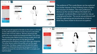 People who like The Lovely Bones
The audience of The Lovely Bones can be explained
in a similar manner to that of Along Came a Spider-
the inclusion of children. The main profession is
obvious as the narrative follows the death of a
young girl, murdered after a man lured her into an
underground bunker. The social care profession will
find this captivating and emotional as it links to
what they have chosen to do as an occupation.
Gone Girl would appeal to females as the victim is a female
so they will empathise but it is also more of a naturalistic
drama with minimal violence. Women stereotypically
prefer the more mental psychological thrillers over action.
The narrative also follows quite a young couple which will
appeal a similar age group as that age group will
understand the situations more than other age categories.
The other factors within this profile such as the upper
social class, the labour support and the plentiful salary
suggest an influential educational background which is
relevant because the narrative of this film is complex and
sophisticated.
 