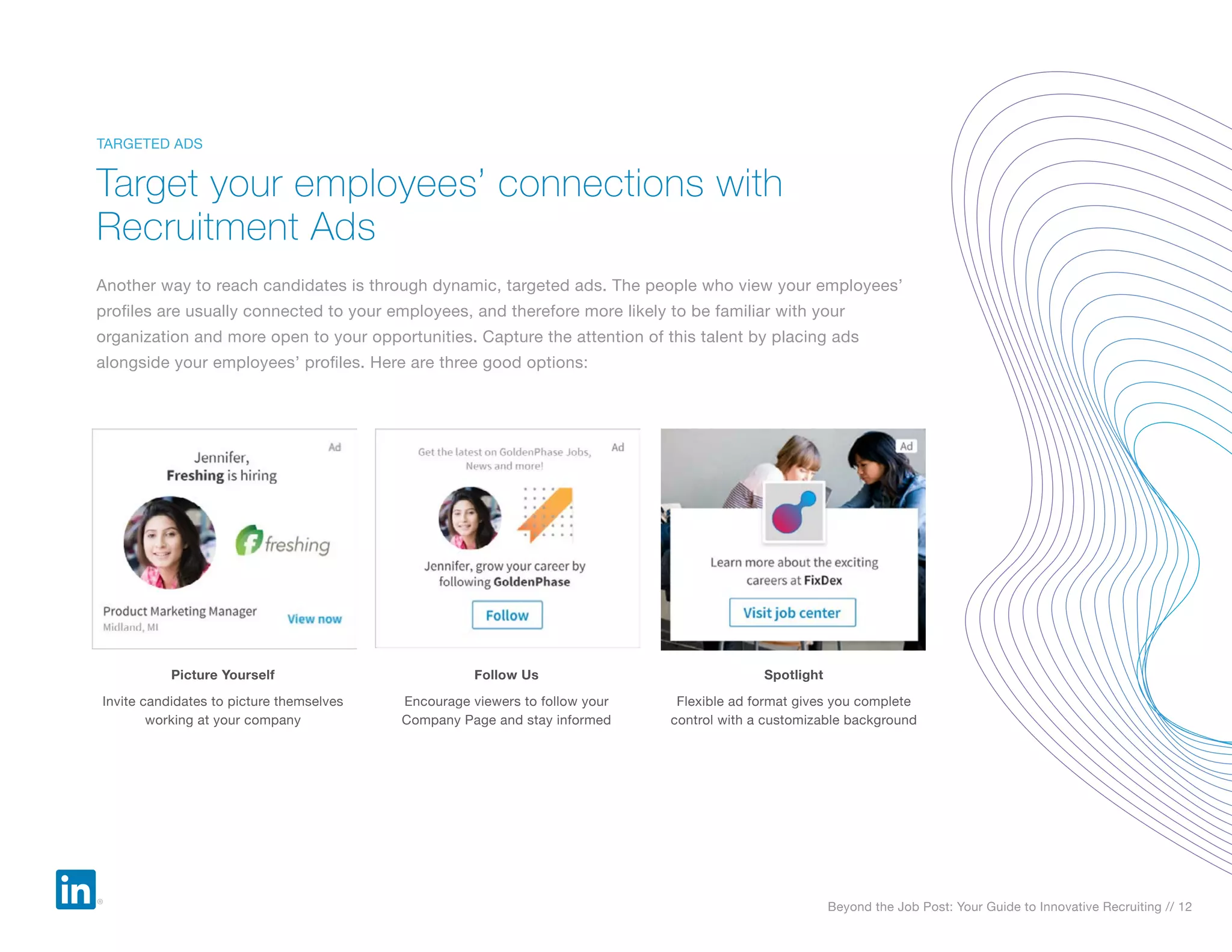 Beyond the Job Post: Your Guide to Innovative Recruiting // 12
Another way to reach candidates is through dynamic, targeted ads. The people who view your employees’
profiles are usually connected to your employees, and therefore more likely to be familiar with your
organization and more open to your opportunities. Capture the attention of this talent by placing ads
alongside your employees’ profiles. Here are three good options:
Target your employees’ connections with
Recruitment Ads
TARGETED ADS
Picture Yourself
Invite candidates to picture themselves
working at your company
Follow Us
Encourage viewers to follow your
Company Page and stay informed
Spotlight
Flexible ad format gives you complete
control with a customizable background
 