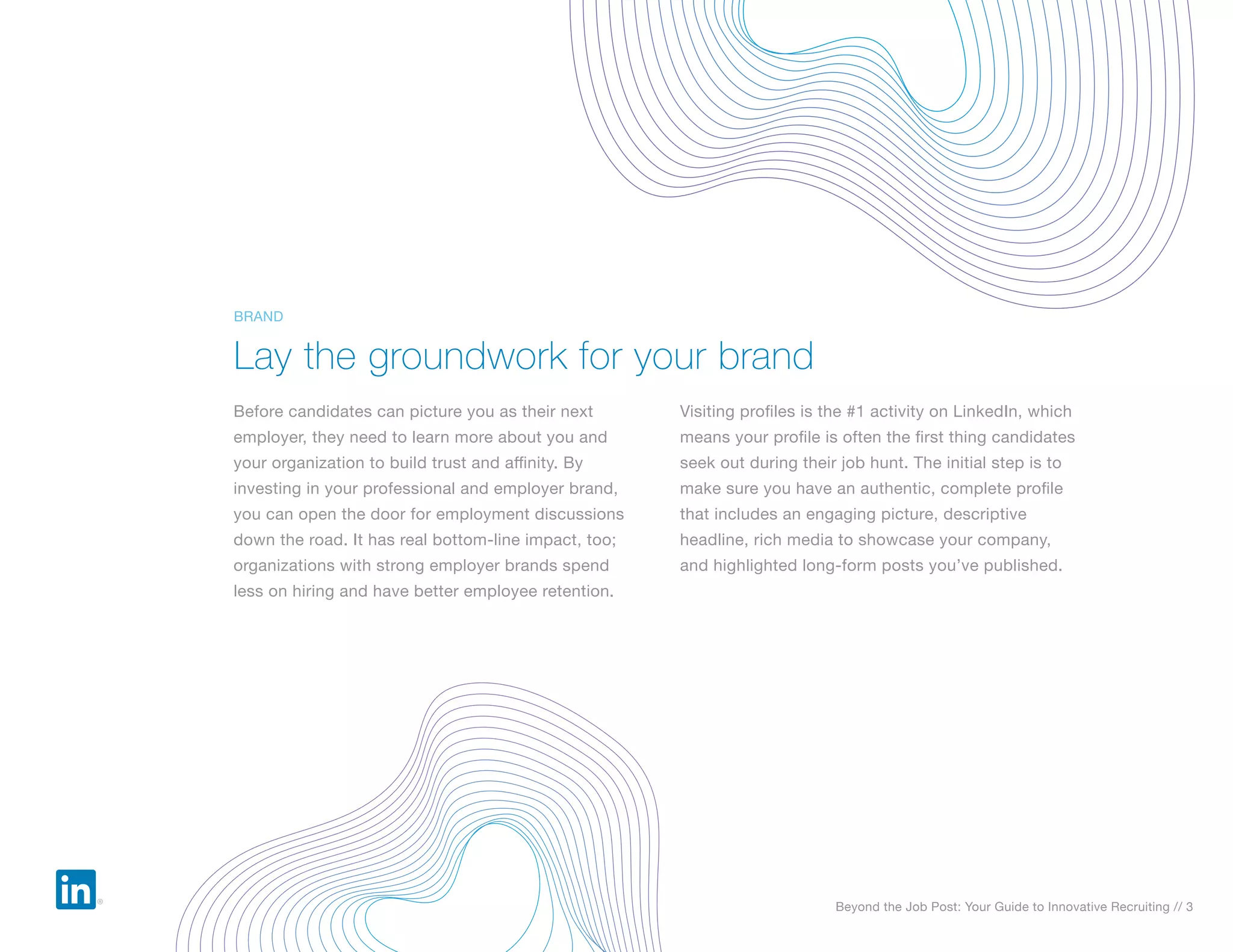Beyond the Job Post: Your Guide to Innovative Recruiting // 3
Before candidates can picture you as their next
employer, they need to learn more about you and
your organization to build trust and affinity. By
investing in your professional and employer brand,
you can open the door for employment discussions
down the road. It has real bottom-line impact, too;
organizations with strong employer brands spend
less on hiring and have better employee retention.
Visiting profiles is the #1 activity on LinkedIn, which
means your profile is often the first thing candidates
seek out during their job hunt. The initial step is to
make sure you have an authentic, complete profile
that includes an engaging picture, descriptive
headline, rich media to showcase your company,
and highlighted long-form posts you’ve published.
Lay the groundwork for your brand
BRAND
 