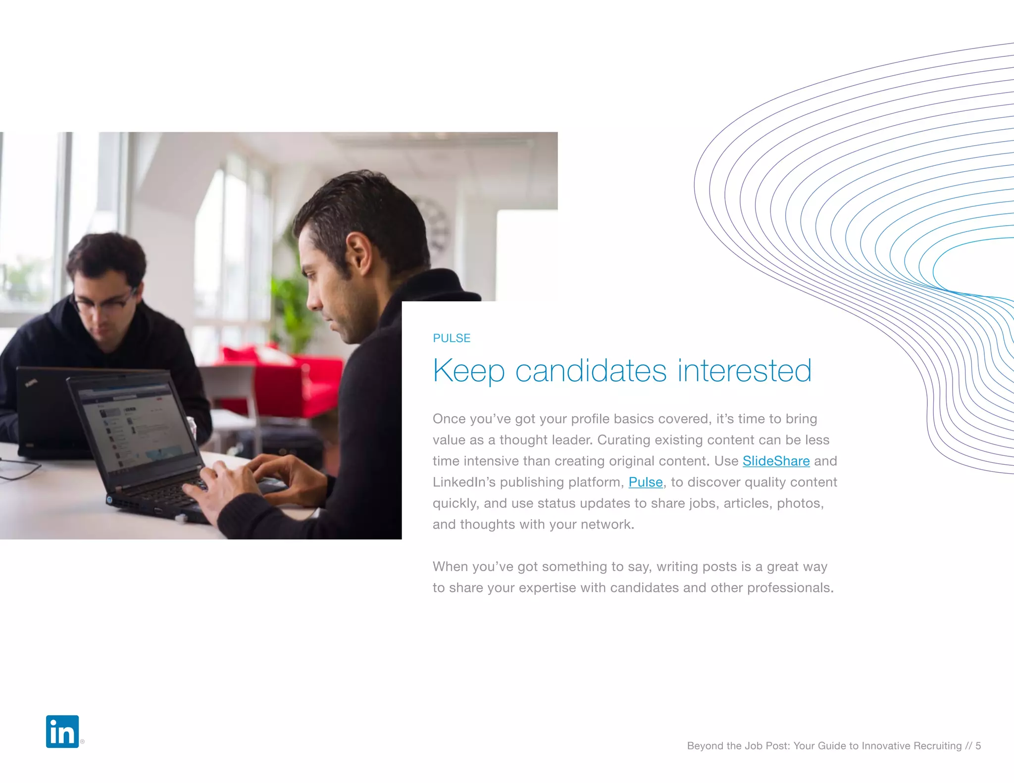 Beyond the Job Post: Your Guide to Innovative Recruiting // 5
Once you’ve got your profile basics covered, it’s time to bring
value as a thought leader. Curating existing content can be less
time intensive than creating original content. Use SlideShare and
LinkedIn’s publishing platform, Pulse, to discover quality content
quickly, and use status updates to share jobs, articles, photos,
and thoughts with your network.
When you’ve got something to say, writing posts is a great way
to share your expertise with candidates and other professionals.
Keep candidates interested
PULSE
 