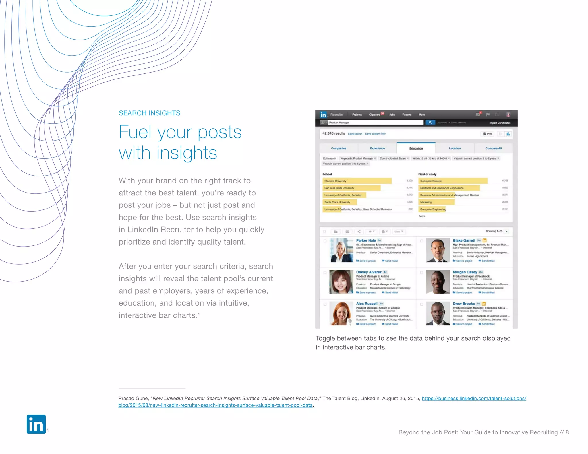 Beyond the Job Post: Your Guide to Innovative Recruiting // 8
With your brand on the right track to
attract the best talent, you’re ready to
post your jobs – but not just post and
hope for the best. Use search insights
in LinkedIn Recruiter to help you quickly
prioritize and identify quality talent.
After you enter your search criteria, search
insights will reveal the talent pool’s current
and past employers, years of experience,
education, and location via intuitive,
interactive bar charts.1
Fuel your posts
with insights
SEARCH INSIGHTS
Toggle between tabs to see the data behind your search displayed
in interactive bar charts.
1
Prasad Gune, “New LinkedIn Recruiter Search Insights Surface Valuable Talent Pool Data,” The Talent Blog, LinkedIn, August 26, 2015, https://business.linkedin.com/talent-solutions/
blog/2015/08/new-linkedin-recruiter-search-insights-surface-valuable-talent-pool-data.
 
