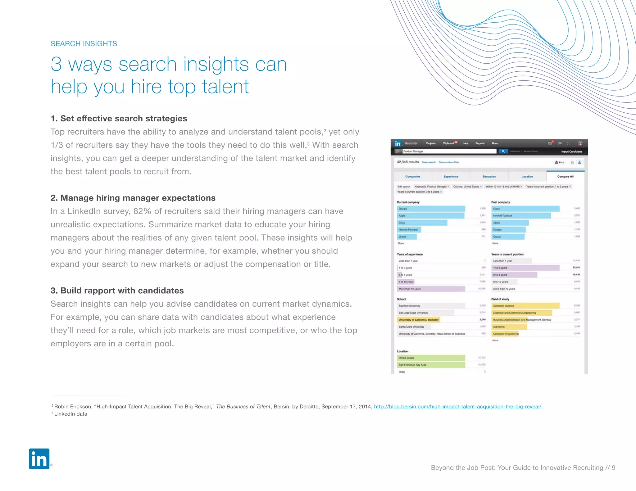 Beyond the Job Post: Your Guide to Innovative Recruiting // 9
1. Set effective search strategies
Top recruiters have the ability to analyze and understand talent pools,2
yet only
1/3 of recruiters say they have the tools they need to do this well.3
With search
insights, you can get a deeper understanding of the talent market and identify
the best talent pools to recruit from.
2. Manage hiring manager expectations
In a LinkedIn survey, 82% of recruiters said their hiring managers can have
unrealistic expectations. Summarize market data to educate your hiring
managers about the realities of any given talent pool. These insights will help
you and your hiring manager determine, for example, whether you should
expand your search to new markets or adjust the compensation or title.
3. Build rapport with candidates
Search insights can help you advise candidates on current market dynamics.
For example, you can share data with candidates about what experience
they’ll need for a role, which job markets are most competitive, or who the top
employers are in a certain pool.
3 ways search insights can
help you hire top talent
SEARCH INSIGHTS
2
Robin Erickson, “High-Impact Talent Acquisition: The Big Reveal,” The Business of Talent, Bersin, by Deloitte, September 17, 2014, http://blog.bersin.com/high-impact-talent-acquisition-the-big-reveal/.
3
LinkedIn data
 