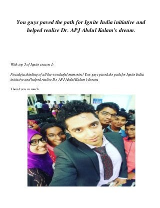 You guys paved the path for Ignite India initiative and
helped realise Dr. APJ Abdul Kalam's dream.
With top 5 of Ignite season 1:
Nostalgia thinking of all the wonderful memories! You guys paved the path for Ignite India
initiative and helped realise Dr. APJ AbdulKalam'sdream.
Thankyou so much.
 