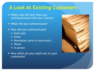 A Look At Existing Customers
 When was the last time you
  communicated with your clients?
 What did you communicate?
 How did you communicate?
     Snail mail
     Email
     Newsletter (print or electronic)
     Phone
     In person

 How often do you reach out to your
  customers?
 