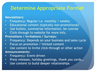 Determine Appropriate Format
Newsletters:
• Frequency: Regular i.e. monthly / weekly
• Educational content (typically non-promotional)
• Use bullets, summarize information, be concise
• Click-through to website for more info.
Promotions / Invitations / Surveys:
• Frequency: Depends on your business and sales cycle
• Focus on promotion / limited content
• Use content to invite click-through or other action
Announcements:
• Frequency: Event-driven
• Press releases, holiday greetings, thank you cards…
• Use content to build deeper relationships
 