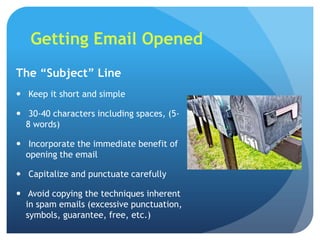 Getting Email Opened
The “Subject” Line
 Keep it short and simple

 30-40 characters including spaces, (5-
  8 words)

 Incorporate the immediate benefit of
  opening the email

 Capitalize and punctuate carefully

 Avoid copying the techniques inherent
  in spam emails (excessive punctuation,
  symbols, guarantee, free, etc.)
 