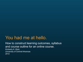 You had me at hello.
How to construct learning outcomes, syllabus
and course outline for an online course.
Kimberly K. Klotz
University of Central Arkansas
2012
 