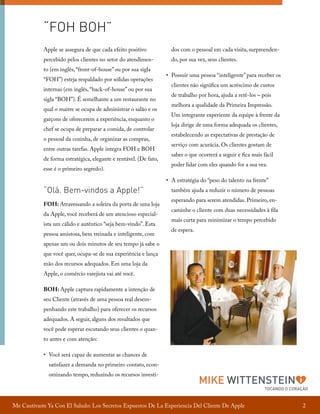 “FOH BOH”
Apple se assegura de que cada efeito positivo

dos com o pessoal em cada visita, surpreenden-

percebido pelos clientes no setor do atendimen-

do, por sua vez, seus clientes.

to (em inglês, “front-of-house” ou por sua sigla
“FOH”) esteja respaldado por sólidas operações
internas (em inglês, “back-of-house” ou por sua
sigla “BOH”). É semelhante a um restaurante no
qual o maitre se ocupa de administrar o salão e os
garçons de oferecerem a experiência, enquanto o
chef se ocupa de preparar a comida, de controlar
o pessoal da cozinha, de organizar as compras,
entre outras tarefas. Apple integra FOH e BOH
de forma estratégica, elegante e rentável. (De fato,
esse é o primeiro segredo).

“Olá. Bem-vindos a Apple!”
FOH: Atravessando a soleira da porta de uma loja
da Apple, você receberá de um atencioso especialista um cálido e autêntico “seja bem-vindo”. Esta
pessoa amistosa, bem treinada e inteligente, com

•	 Possuir uma pessoa “inteligente” para receber os
clientes não significa um acréscimo de custos
de trabalho por hora, ajuda a retê-los – pois
melhora a qualidade da Primeira Impressão.
Um integrante experiente da equipe à frente da
loja dirige de uma forma adequada os clientes,
estabelecendo as expectativas de prestação de
serviço com acurácia. Os clientes gostam de
saber o que ocorrerá a seguir e fica mais fácil
poder lidar com eles quando for a sua vez.
•	 A estratégia do “peso do talento na frente”
também ajuda a reduzir o número de pessoas
esperando para serem atendidas. Primeiro, encaminhe o cliente com duas necessidades à fila
mais curta para minimizar o tempo percebido
de espera.

apenas um ou dois minutos de seu tempo já sabe o
que você quer, ocupa-se de sua experiência e lança
mão dos recursos adequados. Em uma loja da
Apple, o comércio varejista vai até você.
BOH: Apple captura rapidamente a intenção de
seu Cliente (através de uma pessoa real desempenhando este trabalho) para oferecer os recursos
adequados. A seguir, alguns dos resultados que
você pode esperar escutando seus clientes o quanto antes e com atenção:	
•	 Você será capaz de aumentar as chances de
satisfazer a demanda no primeiro contato, economizando tempo, reduzindo os recursos investi-

MIKE WITTENSTEIN

TOCANDO O CORAÇÃO

Me Cautivaste Ya Con El Saludo: Los Secretos Expuestos De La Experiencia Del Cliente De Apple

2

 