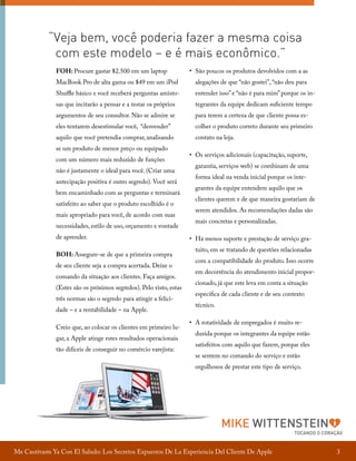 “Veja bem, você poderia fazer a mesma coisa
com este modelo – e é mais econômico.”
FOH: Procure gastar $2.500 em um laptop

•	 São poucos os produtos devolvidos com a as

MacBook Pro de alta gama ou $49 em um iPod

alegações de que “não gostei”, “não deu para

Shuffle básico e você receberá perguntas amisto-

entender isso” e “não é para mim” porque os in-

sas que incitarão a pensar e a testar os próprios

tegrantes da equipe dedicam suficiente tempo

argumentos de seu consultor. Não se admire se

para terem a certeza de que cliente possa es-

eles tentarem desestimular você, “desvender”

colher o produto correto durante seu primeiro

aquilo que você pretendia comprar, analisando

contato na loja.

se um produto de menor preço ou equipado
com um número mais reduzido de funções
não é justamente o ideal para você. (Criar uma
antecipação positiva é outro segredo). Você será
bem encaminhado com as perguntas e terminará
satisfeito ao saber que o produto escolhido é o
mais apropriado para você, de acordo com suas
necessidades, estilo de uso, orçamento e vontade
de aprender.
BOH: Assegure-se de que a primeira compra
de seu cliente seja a compra acertada. Deixe o
comando da situação aos clientes. Faça amigos.
(Estes são os próximos segredos). Pelo visto, estas
três normas são o segredo para atingir a felicidade – e a rentabilidade – na Apple.
Creio que, ao colocar os clientes em primeiro lugar, a Apple atinge estes resultados operacionais
tão difíceis de conseguir no comércio varejista:

•	 Os serviços adicionais (capacitação, suporte,
garantia, serviços web) se combinam de uma
forma ideal na venda inicial porque os integrantes da equipe entendem aquilo que os
clientes querem e de que maneira gostariam de
serem atendidos. As recomendações dadas são
mais concretas e personalizadas.
•	 Há menos suporte e prestação de serviço gratuito, em se tratando de questões relacionadas
com a compatibilidade do produto. Isso ocorre
em decorrência do atendimento inicial proporcionado, já que este leva em conta a situação
específica de cada cliente e de seu contexto
técnico.
•	 A rotatividade de empregados é muito reduzida porque os integrantes da equipe estão
satisfeitos com aquilo que fazem, porque eles
se sentem no comando do serviço e estão
orgulhosos de prestar este tipo de serviço.

MIKE WITTENSTEIN

TOCANDO O CORAÇÃO

Me Cautivaste Ya Con El Saludo: Los Secretos Expuestos De La Experiencia Del Cliente De Apple

3

 