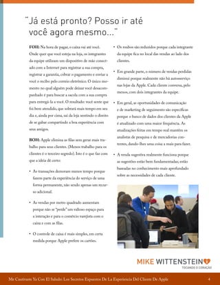 “Já está pronto? Posso ir até
você agora mesmo...”
FOH: Na hora de pagar, o caixa vai até você.

•	 Os roubos são reduzidos porque cada integrante

Onde quer que você esteja na loja, os integrantes

da equipe fica no local das vendas ao lado dos

da equipe utilizam um dispositivo de mão conect-

clientes.

ado com a Internet para registrar a sua compra,
registrar a garantia, cobrar o pagamento e enviar a
você o recibo pelo correio eletrônico. O único momento no qual alguém pode deixar você desacompanhado é para buscar a sacola com a sua compra
para entregá-la a você. O resultado: você sente que
foi bem atendido, que sobrará mais tempo em seu
dia e, ainda por cima, sai da loja sentindo o direito
de se gabar compartindo a boa experiência com
seus amigos.
BOH: Apple elimina as filas sem gerar mais trabalho para seus clientes. (Menos trabalho para os
clientes é o terceiro segredo). Isto é o que faz com
que a ideia dê certo:
•	 As transações demoram menos tempo porque
fazem parte da experiência do serviço de uma

•	 Em grande parte, o número de vendas perdidas
diminui porque realmente não há autosserviço
nas lojas da Apple. Cada cliente conversa, pelo
menos, com dois integrantes da equipe.
•	 Em geral, as oportunidades de comunicação
e de marketing de seguimento são específicas
porque o banco de dados dos clientes da Apple
é atualizado com uma maior frequência. As
atualizações feitas em tempo real mantêm os
analistas de pesquisa e de mercadorias contentes, dando-lhes uma coisa a mais para fazer.
•	 A venda sugestiva realmente funciona porque
as sugestões estão bem fundamentadas; estão
baseadas no conhecimento mais aprofundado
sobre as necessidades de cada cliente.

forma permanente, não sendo apenas um recurso adicional.
•	 As vendas por metro quadrado aumentam
porque não se “perde” um valioso espaço para
a interação e para o comércio varejista com o
caixa e com as filas.
•	 O controle de caixa é mais simples, em certa
medida porque Apple prefere os cartões.

MIKE WITTENSTEIN

TOCANDO O CORAÇÃO

Me Cautivaste Ya Con El Saludo: Los Secretos Expuestos De La Experiencia Del Cliente De Apple

4

 