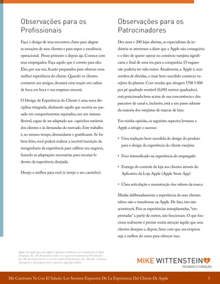 Observações para os
Profissionais

Observações para os
Patrocinadores

Faça o design de seus encontros chave para alegrar

Dez anos e 200 lojas abertas, os especialistas da in-

as emoções de seus clientes e para expor a excelência

dústria se atreveram a dizer que a Apple não conseguiria

operacional. Pense primeiro e depois aja. Comece com

e o fato de querer operar no comércio varejista signifi-

seus empregados. Faça aquilo que é correto para eles.

caria o final de uma era para a companhia. O engano

Eles, por sua vez, ficarão preparados para oferecer uma

não poderia ter sido maior. Atualmente, a Apple é, sem

melhor experiência do cliente. Quando os clientes

sombra de dúvidas, o mais bem-sucedido comércio va-

contarem aos amigos, desatará uma reação em cadeia

rejista do planeta. Com vendas que atingem US$ 5.000

de boca em boca e sua empresa crescerá.

por pé quadrado rentável (0,092 metros quadrados),

O Design da Experiência do Cliente é uma nova disciplina integrada, alinhando aquilo que ocorria no passado em compartimentos separados, em um sistema

está posicionada bem acima de sua concorrência e dos
parceiros de canal e, inclusive, está a um passo adiante
da maioria dos varejistas de marcas de luxo.

flexível, capaz de ser adaptado aos caprichos variáveis

Em minha opinião, os seguintes aspectos levaram a

dos clientes e às demandas do mercado. Este trabalho

Apple a atingir o sucesso:

é, ao mesmo tempo, demandante e gratificante. Se for
bem feito, você poderá realizar a incrível transição da
reengenharia da experiência para calibrar seu negócio,
fazendo as adaptações necessárias para encaixá-lo
dentro da experiência desejada.
Desejo o melhor para você (e invejo o seu caminho).

• 	Uma tradução bem-sucedida do design do produto
para o design da experiência do cliente varejista
• 	Foco intensificado na experiência do empregado
• 	Entrega do controle da loja aos clientes através do
Aplicativo da Loja Apple (Apple Store App)
• 	Clara articulação e manutenção dos valores da marca
Mudar deliberadamente a experiência de seus clientes
talvez não o transforme na Apple. De fato, isto não
acontecerá. Pois as experiências transplantadas, “emprestadas” a partir de outros, não funcionam. O que funciona realmente é prestar muita atenção àquilo que seus
clientes desejam e, depois, fazer com que sua empresa
seja a melhor do ramo para oferecer isso.

Apple, the apple logo, and Apple’s signature architecture are trademarks of Apple
Computer, Inc. The Storyminers name is a registered trademark of Storyminers,
Inc. The heart/lock device is a service mark of Storyminers, Inc. All other intellectual property is the property of its respective copyright holders.

MIKE WITTENSTEIN

Me Cautivaste Ya Con El Saludo: Los Secretos Expuestos De La Experiencia Del Cliente De Apple

TOCANDO O CORAÇÃO

5

 