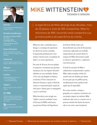 MIKE WITTENSTEIN
TOCANDO O CORAÇÃO

Idiomas
Inglês, Inglês Internacional, Português,
Espanhol e Russo

Estudos Acadêmicos
Mestrado em Negócios (MBA)
Thunderbird

>

A experiência de Mike abrange duas décadas, mais
de 25 países e mais de 350 companhias. Mike foi
eVisionary da IBM, lançando nesta companhia sua
primeira prática da experiência do cliente.

Licenciatura (BA)
Universidade da Florida

2 anos vivendo no exterior
Brasil, Rússia

Mike tem sido o catalisador para o

do Cliente. Desde então, vem

Especializações

design e a estratégia da experiência

desenvolvendo uma série de ferramentas

do cliente em termos mundiais.

comerciais, replicando um resultado

Compreende perfeitamente como

surpreendente, de maneira fiável. A

reduzir a brecha entre a recopilação de

empresa de Mike, Storyminers, ajuda

dados e as novas experiências.

os clientes a aprenderem e a aplicarem

Design da Experiência do Cliente,
Design de Serviço, Estratégia, Oratória,
Mediação

Indústrias
Comércio Varejista, Negócios Entre
Empresas (B2b), Indústrias de Serviço

Por mais de 20 anos, ele tem ajudado

estas ferramentas.

Website

as empresas a transitarem por grandes

O estilo de narração de Mike é

MikeWittenstein.com

mudanças com um impacto favorável

colaborativo, comprometedor e prático.

Contact

refletido em seus resultados. Porém,

Mike utiliza exemplos vívidos do

Mike@MikeWittenstein.com
+1 770.425.9830 Main
+1 404.229.5809 Mobile

o foco não está dirigido ao balanço

mundo real com detalhes por detrás

econômico. O foco está posto no

da cena para que seu público possa,

elemento humano, o qual, no final das

imediatamente, levar à prática tudo

contas, é o responsável pela criação de

aquilo que foi aprendido.

Viagens
Mike viaja pelo mundo a partir de
Atlanta

Membro fundador da Associação de
Profissionais da Experiência do Cliente
(Customer Experience Professionals
Association)

Membro profissional do Retail Design
Institute

valor para o cliente, para os empregados
e para os acionistas.

Em certas ocasiões, o tempo, a
geografia, ou os aspectos econômicos de

Mike descobriu como atingir essa

um projeto exigem um webinar. Mike

“tríplice conta de resultados” como

realmente sabe como se conectar com as

eVisionary da IBM, onde lançou

pessoas, estando elas dentro da mesma

sua primeira Prática de Experiência

sala ou em outro canto do planeta.

> Orador Global > Designer de experiência do cliente levada à prática > Consultor

 